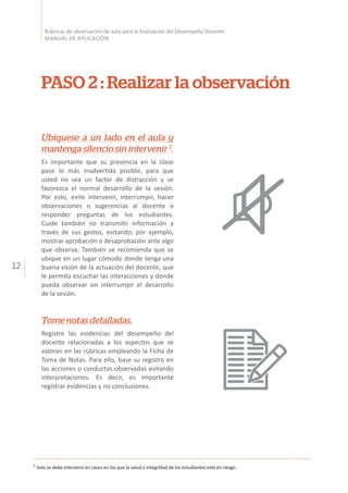 12
Rúbricas de observación de aula para la Evaluación del Desempeño Docente
MANUAL DE APLICACIÓN
PASO 2 : Realizar la observación
Ubíquese a un lado en el aula y
mantenga silencio sin intervenir 1
.
Es importante que su presencia en la clase
pase lo más inadvertida posible, para que
usted no sea un factor de distracción y se
favorezca el normal desarrollo de la sesión.
Por esto, evite intervenir, interrumpir, hacer
observaciones o sugerencias al docente o
responder preguntas de los estudiantes.
Cuide también no transmitir información a
través de sus gestos, evitando, por ejemplo,
mostrar aprobación o desaprobación ante algo
que observa. También se recomienda que se
ubique en un lugar cómodo donde tenga una
buena visión de la actuación del docente, que
le permita escuchar las interacciones y donde
pueda observar sin interrumpir el desarrollo
de la sesión.
Tome notas detalladas.
Registre las evidencias del desempeño del
docente relacionadas a los aspectos que se
valoran en las rúbricas empleando la Ficha de
Toma de Notas. Para ello, base su registro en
las acciones o conductas observadas evitando
interpretaciones. Es decir, es importante
registrar evidencias y no conclusiones.
1
Solo se debe intervenir en casos en los que la salud o integridad de los estudiantes esté en riesgo.
 