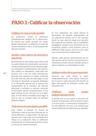 14
Rúbricas de observación de aula para la Evaluación del Desempeño Docente
MANUAL DE APLICACIÓN
PASO 3 : Calificar la observación
Califiquelomásprontoposible.
De preferencia realice la calificación
inmediatamente después de la observación,
de manera que pueda recordar con mayor
detalle lo observado. La calificación se realiza de
manera individual, es decir, sin participación del
docente evaluado.
Analice cada rúbrica de derecha a
izquierda.
Recuerdeque,encadarúbrica,paracadaunode
loscuatronivelesdeundesempeño,sepresenta
unadescripcióngeneralinicialennegritay,luego,
una descripción complementaria más extensa.
Para calificar un desempeño, usted debe leer
primero, una a una, las cuatro descripciones
generales que aparecen en negrita, partiendo
de la del nivel más alto (IV) hasta llegar al nivel
más bajo (I). Revisando sus apuntes deténgase
en la descripción general que le parezca más
representativa de la actuación del docente
observado y corrobore su elección revisando
la descripción extensa complementaria. Si hay
algún atributo de ese nivel que no se cumple,
pase al nivel inferior inmediato hasta llegar al
nivel en que se cumplen todos los atributos
positivos exigidos.
Tratedeserlomásobjetivoposible.
Evite calificar al docente en función de
información sobre él que haya obtenido por un
medio diferente a la observación. No deje, por
ejemplo, que lo que sabe o ha escuchado de él
influya en su evaluación. Base su calificación
estrictamente en lo observado durante la sesión
y en lo que las rúbricas describen.
Es muy importante que usted observe el
desempeño del docente abstrayéndose de
sus experiencias previas con él. Por ejemplo,
puede ser que usted ya tenga una impresión
del trabajo de ese docente y de sus habilidades
pedagógicas, basada en los comentarios de sus
estudiantes, padres u otros docentes, pero su
calificación debe basarse solo en lo que usted
vea y escuche durante la observación.
Además, debe guiarse exclusivamente por las
descripciones de las rúbricas y las precisiones o
indicaciones de este manual, evitando evaluar o
valorar aspectos no contemplados en ellas.
Apliquecadarúbricaporseparado.
Recuerde que cada rúbrica se aplica
independientemente. Evite dejarse influenciar
por la buena o mala actuación del docente en
algún desempeño ya evaluado cuando está
evaluando otro.
Califique cada sesión
independientemente.
Es posible que en una sesión la actuación del
docente corresponda a cierto nivel de la rúbrica
y, en otra sesión, su desempeño corresponda a
un nivel diferente. Por esto, se le solicitará que
envíelacalificacióndecadasesiónporseparado.
 