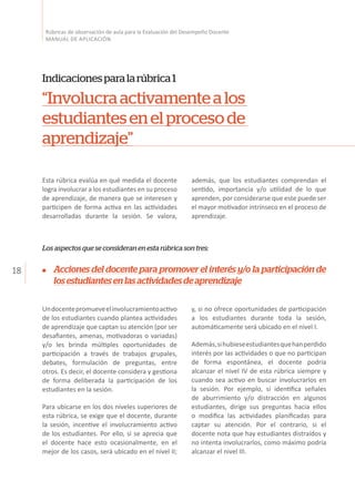 18
Rúbricas de observación de aula para la Evaluación del Desempeño Docente
MANUAL DE APLICACIÓN
Esta rúbrica evalúa en qué medida el docente
logra involucrar a los estudiantes en su proceso
de aprendizaje, de manera que se interesen y
participen de forma activa en las actividades
desarrolladas durante la sesión. Se valora,
Indicacionesparalarúbrica1
“Involucraactivamentealos
estudiantesenelprocesode
aprendizaje”
además, que los estudiantes comprendan el
sentido, importancia y/o utilidad de lo que
aprenden, por considerarse que este puede ser
el mayor motivador intrínseco en el proceso de
aprendizaje.
Los aspectos que se consideran en esta rúbrica son tres:
Undocentepromueveelinvolucramientoactivo
de los estudiantes cuando plantea actividades
de aprendizaje que captan su atención (por ser
desafiantes, amenas, motivadoras o variadas)
y/o les brinda múltiples oportunidades de
participación a través de trabajos grupales,
debates, formulación de preguntas, entre
otros. Es decir, el docente considera y gestiona
de forma deliberada la participación de los
estudiantes en la sesión.
Para ubicarse en los dos niveles superiores de
esta rúbrica, se exige que el docente, durante
la sesión, incentive el involucramiento activo
de los estudiantes. Por ello, si se aprecia que
el docente hace esto ocasionalmente, en el
mejor de los casos, será ubicado en el nivel II;
y, si no ofrece oportunidades de participación
a los estudiantes durante toda la sesión,
automáticamente será ubicado en el nivel I.
Además,sihubieseestudiantesquehanperdido
interés por las actividades o que no participan
de forma espontánea, el docente podría
alcanzar el nivel IV de esta rúbrica siempre y
cuando sea activo en buscar involucrarlos en
la sesión. Por ejemplo, si identifica señales
de aburrimiento y/o distracción en algunos
estudiantes, dirige sus preguntas hacia ellos
o modifica las actividades planificadas para
captar su atención. Por el contrario, si el
docente nota que hay estudiantes distraídos y
no intenta involucrarlos, como máximo podría
alcanzar el nivel III.
Acciones del docente para promover el interés y/o la participación de
losestudiantesenlasactividadesdeaprendizaje
 