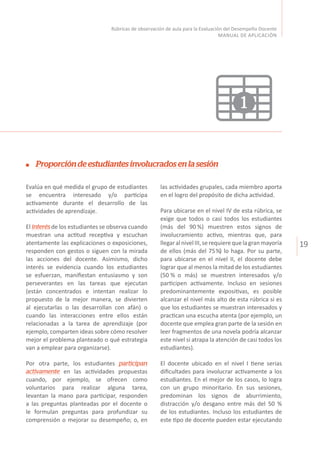 19
Rúbricas de observación de aula para la Evaluación del Desempeño Docente
MANUAL DE APLICACIÓN
Proporcióndeestudiantesinvolucradosenlasesión
Evalúa en qué medida el grupo de estudiantes
se encuentra interesado y/o participa
activamente durante el desarrollo de las
actividades de aprendizaje.
El interésde los estudiantes se observa cuando
muestran una actitud receptiva y escuchan
atentamente las explicaciones o exposiciones,
responden con gestos o siguen con la mirada
las acciones del docente. Asimismo, dicho
interés se evidencia cuando los estudiantes
se esfuerzan, manifiestan entusiasmo y son
perseverantes en las tareas que ejecutan
(están concentrados e intentan realizar lo
propuesto de la mejor manera, se divierten
al ejecutarlas o las desarrollan con afán) o
cuando las interacciones entre ellos están
relacionadas a la tarea de aprendizaje (por
ejemplo, comparten ideas sobre cómo resolver
mejor el problema planteado o qué estrategia
van a emplear para organizarse).
Por otra parte, los estudiantes participan
activamente en las actividades propuestas
cuando, por ejemplo, se ofrecen como
voluntarios para realizar alguna tarea,
levantan la mano para participar, responden
a las preguntas planteadas por el docente o
le formulan preguntas para profundizar su
comprensión o mejorar su desempeño; o, en
las actividades grupales, cada miembro aporta
en el logro del propósito de dicha actividad.
Para ubicarse en el nivel IV de esta rúbrica, se
exige que todos o casi todos los estudiantes
(más del 90 %) muestren estos signos de
involucramiento activo, mientras que, para
llegaralnivelIII,serequierequelagranmayoría
de ellos (más del 75%) lo haga. Por su parte,
para ubicarse en el nivel II, el docente debe
lograr que al menos la mitad de los estudiantes
(50 % o más) se muestren interesados y/o
participen activamente. Incluso en sesiones
predominantemente expositivas, es posible
alcanzar el nivel más alto de esta rúbrica si es
que los estudiantes se muestran interesados y
practican una escucha atenta (por ejemplo, un
docente que emplea gran parte de la sesión en
leer fragmentos de una novela podría alcanzar
este nivel si atrapa la atención de casi todos los
estudiantes).
El docente ubicado en el nivel I tiene serias
dificultades para involucrar activamente a los
estudiantes. En el mejor de los casos, lo logra
con un grupo minoritario. En sus sesiones,
predominan los signos de aburrimiento,
distracción y/o desgano entre más del 50 %
de los estudiantes. Incluso los estudiantes de
este tipo de docente pueden estar ejecutando
1
 