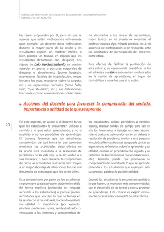 20
Rúbricas de observación de aula para la Evaluación del Desempeño Docente
MANUAL DE APLICACIÓN
las tareas propuestas por él, pero sin que se
aprecie que estén involucrados activamente
(por ejemplo, un docente dicta definiciones
durante la mayor parte de la sesión y los
estudiantes copian sin mostrar interés, o
bien plantea un trabajo en equipo que los
estudiantes desarrollan con desgano). Los
signos de bajo involucramiento se pueden
apreciar en gestos o posturas corporales de
desgano o aburrimiento (como bostezos,
expresiones faciales de insatisfacción, enojo,
frotarse los ojos, recostarse sobre la carpeta,
etc.), en expresiones verbales (como “otra
vez”, “qué aburrido”, etc.), en distracciones
frecuentes (como conversaciones sobre temas
no vinculados a las tareas de aprendizaje,
hacer trazos en el cuaderno mientras el
profesor explica algo, mirada perdida, etc.), en
ausencia de participación o de respuesta ante
las solicitudes de participación del docente,
entre otros.
Para efectos de facilitar la puntuación de
esta rúbrica, se recomienda cuantificar a los
estudiantes que nose encuentren involucrados
en la sesión de aprendizaje, en lugar de
contabilizar a aquellos que sí lo están.
Acciones del docente para favorecer la comprensión del sentido,
importanciaoutilidaddeloqueseaprende
En este aspecto, se valora si el docente busca
que los estudiantes le encuentren utilidad o
sentido a lo que están aprendiendo, y no si
explicita o no los propósitos de aprendizaje.
El docente favorece que los estudiantes
comprendan de qué forma lo que aprenden
mediante las actividades desarrolladas en
la sesión está vinculado a la resolución de
problemas de la vida real, a la actualidad o a
sus intereses; o bien favorece la comprensión
de cómo las actividades realizadas contribuyen
a un mejor abordaje de situaciones futuras o al
desarrollo de estrategias que les serán útiles.
Esta comprensión por parte de los estudiantes
se promueve ya sea porque el docente lo señala
de forma explícita (utilizando un lenguaje
accesible a los estudiantes) o porque plantea
actividades que vinculan lo que se trabaja en
la sesión con el mundo real, haciendo evidente
su utilidad o importancia (por ejemplo:
plantear problemas reales, contextualizados o
vinculados a los intereses y características de
los estudiantes, utilizar periódicos o noticias
locales, realizar salidas de campo para ver in
situ los fenómenos a trabajar en clase, asumir
roles o posturas del mundo real en un debate o
resolución de problema, invitar a una persona
vinculadaaltemaatrabajarquepuedacontarsu
experiencia, reflexionar sobre lo aprendido y su
utilidad, evaluar un procedimiento seguido y su
potencial de transferencia a nuevas situaciones,
etc.). También, puede que promueva la
comprensión del sentido de lo que se aprende
pidiendo a los estudiantes que expliquen con
sus propias palabras la posible utilidad.
Cuando los estudiantes le encuentran sentido a
lo que hacen, se muestran más comprometidos
con el desarrollo de las tareas y con su proceso
de aprendizaje. Este criterio es exigido única-
mente para alcanzar el nivel IV de esta rúbrica.
 