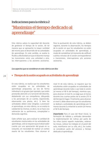 24
Rúbricas de observación de aula para la Evaluación del Desempeño Docente
MANUAL DE APLICACIÓN
Indicacionesparalarúbrica2
"Maximizaeltiempodedicadoal
aprendizaje"
Esta rúbrica valora la capacidad del docente
de gestionar el tiempo de la sesión, de tal
manera que se aproveche la mayor cantidad
del mismo para el desarrollo de las actividades
de aprendizaje. En este sentido, se evalúa la
fluidez y efectividad con que el docente maneja
las transiciones entre una actividad y otra,
las interrupciones y las acciones accesorias.
Para la puntuación de esta rúbrica, se deben
registrar, durante la observación, los tiempos
de la sesión en que los estudiantes no están
ocupados en actividades de aprendizaje, a
modo de contabilizar (al momento de calificar)
cuántos minutos de la sesión correspondieron
a transiciones, interrupciones y/o acciones
accesorias.
Los aspectos que se consideran en esta rúbrica son dos:
Tiempodelasesiónocupadoenactividadesdeaprendizaje
En esta rúbrica, se evalúa que los estudiantes
estén ocupados en las actividades de
aprendizaje propuestas, ya sea de forma
individual o en grupos (por ejemplo, que estén
prestando atención a la narración del docente,
debatiendo con sus compañeros, dibujando
a los personajes de un cuento, exponiendo,
observando una planta, etc.). Si bien las
actividades deben estar dirigidas a promover
el aprendizaje, en esta rúbrica, no se evalúa la
calidad de las mismas; es decir, no se hace una
valoración de su pertinencia, complejidad o
demanda cognitiva.
Cabe señalar que, para evaluar la cantidad de
estudiantes involucrados en las actividades de
aprendizaje, solo se requiere que el observador
cuente con una apreciación del grupo en su
conjunto, sin necesidad de realizar un conteo
exacto de los estudiantes. Para alcanzar el
nivel IV de esta rúbrica, se requiere que los
estudiantes estén ocupados en actividades de
aprendizaje durante toda o casi toda la sesión
(al menos el 90 % del tiempo), mientras que,
para alcanzar el nivel III, se exige que al menos
durante tres cuartas partes de la sesión (75 %
del tiempo) lo hagan. Finalmente, para alcanzar
el nivel II, debe observarse que los estudiantes
se dedican a actividades de aprendizaje por lo
menos durante la mitad de la sesión (al menos
el 50 % del tiempo).
Importante: Para el caso del Nivel Inicial, la
formación de hábitos y actitudes demandan
la implementación de rutinas por parte de
los niños (como repartir materiales, ordenar
las mesas, colocar los trabajos en el panel del
aula, movilizarse con su silla, etc.), las cuales
se consideran parte del proceso y tiempo
dedicado al aprendizaje.
 