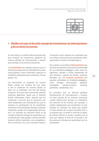 25
Rúbricas de observación de aula para la Evaluación del Desempeño Docente
MANUAL DE APLICACIÓN
Fluidez con que el docente maneja las transiciones, las interrupciones
ylasaccionesaccesorias
En esta rúbrica, se mide la eficacia del docente
para manejar las transiciones, gestionar de
manera efectiva las interrupciones e invertir
poco tiempo en las acciones accesorias.
Las transiciones son aquellas acciones que se
realizanparapasardeunaactividadaotra,tales
como guardar o sacar materiales, organizar el
mobiliario, desplazarse para reubicarse, formar
grupos, etc.
Las transiciones se conducen de manera
fluida cuando los cambios de una tarea
a otra se producen de manera rápida; es
decir, no se extienden más allá del tiempo
necesario. Para que estas transiciones puedan
realizarse ágilmente, ayuda que el docente
brinde indicaciones claras, además que los
materiales y recursos que se requieran usar
estén preparados con anticipación y/o que se
involucre la participación de los estudiantes
durantelastransiciones(porejemplo,alrepartir
materiales, ayudar en la organización del aula,
etc.). Un ejemplo de transición fluida se da
cuando el docente entrega los materiales a un
estudiante por cada equipo y solicita que ellos
repartan dichos materiales a sus compañeros.
Por el contrario, no es una transición fluida si
el docente recién organiza los materiales que
va a utilizar, mientras que los estudiantes están
esperando sin realizar actividad alguna.
Porsuparte,seconsideraninterrupcionesalas
accionesqueafectanlasecuenciaocontinuidad
de una actividad pedagógica, tales como las
siguientes: atender a visitas inesperadas de
otro docente o padres de familia, contestar
llamadas, etc. Las acciones accesorias son
aquellas actividades sin finalidad pedagógica,
como entregar comunicados, organizar
actividades extracurriculares (eventos
profondos, cumpleaños, etc.).
Se considera que un docente gestiona
efectivamente las interrupciones y muestra
un buen manejo de las acciones accesorias
cuando destina poco tiempo a la realización
y/o atención de las mismas, por ejemplo, si
verifica rápidamente qué estudiantes no han
asistido, en contraste con aquel que emplea
un buen tiempo de la sesión tomando lista; o
un docente que, al recibir la visita de un padre
de familia durante la sesión, coordina con él
para que regrese al final de la jornada a fin
de preservar el tiempo de aprendizaje con los
estudiantes.
2
 