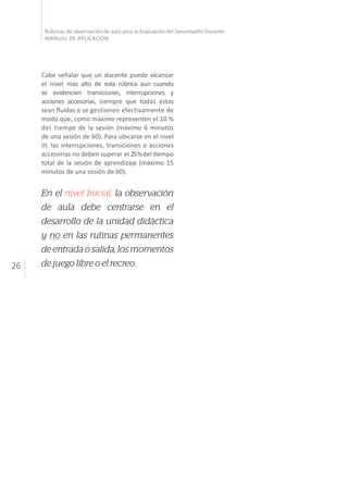 26
Rúbricas de observación de aula para la Evaluación del Desempeño Docente
MANUAL DE APLICACIÓN
Cabe señalar que un docente puede alcanzar
el nivel más alto de esta rúbrica aun cuando
se evidencien transiciones, interrupciones y
acciones accesorias, siempre que todas estas
sean fluidas o se gestionen efectivamente de
modo que, como máximo representen el 10 %
del tiempo de la sesión (máximo 6 minutos
de una sesión de 60). Para ubicarse en el nivel
III, las interrupciones, transiciones o acciones
accesorias no deben superar el 25%del tiempo
total de la sesión de aprendizaje (máximo 15
minutos de una sesión de 60).
En el nivel Inicial, la observación
de aula debe centrarse en el
desarrollo de la unidad didáctica
y no en las rutinas permanentes
de entrada o salida, los momentos
de juego libre o el recreo.
 