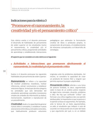 30
Rúbricas de observación de aula para la Evaluación del Desempeño Docente
MANUAL DE APLICACIÓN
Esta rúbrica evalúa si el docente promueve
el desarrollo de habilidades de pensamiento
de orden superior en los estudiantes (como
el razonamiento, la creatividad y/o el
pensamiento crítico), proponiendo actividades
de aprendizaje y estableciendo interacciones
originales ante los problemas planteados. Así
mismo, se considera la capacidad de crear
un producto de manera libre y singular que
permita expresar la propia subjetividad.
Pensamiento crítico: referido a una toma
de postura fundada, es decir, argumentada
sobre la base de un análisis previo respecto
de algún tema, concepto, situación, problema
o idea. No hay que confundir “crítico” con
formular una crítica negativa o dar una opinión
desfavorable; lo importante es que la postura o
la opinión se base en argumentos. Por ejemplo,
ante la lectura de un texto argumentativo,
se pide al estudiante que indique si está de
acuerdo o en desacuerdo con el autor del texto
y que argumente por qué; o, en un debate
Indicacionesparalarúbrica3
“Promueveelrazonamiento,la
creatividady/oelpensamientocrítico”
pedagógicas que estimulen la formulación
creativa de ideas o productos propios, la
comprensión de principios, el establecimiento
de relaciones conceptuales o el desarrollo de
estrategias.
El aspecto que se considera en esta rúbrica es el siguiente:
Evalúa si el docente promueve las siguientes
habilidades de pensamiento de orden superior:
Razonamiento: se refiere a la capacidad
de resolver problemas novedosos, realizar
inferencias, extraer conclusiones y establecer
relacioneslógicas.Seexcluyendeestacategoría
las actividades que solo demandan del
estudiante aprendizaje asociativo (conexiones
simples de unidades de información ya dadas),
memorización, repetición o reproducción de
un procedimiento.
Creatividad: alude a la capacidad de generar
nuevas ideas o conceptos, o establecer nuevas
asociacionesentreideasyconceptosconocidos,
que habitualmente producen soluciones
Actividades e interacciones que promueven efectivamente el
razonamiento,lacreatividady/oelpensamientocrítico
 