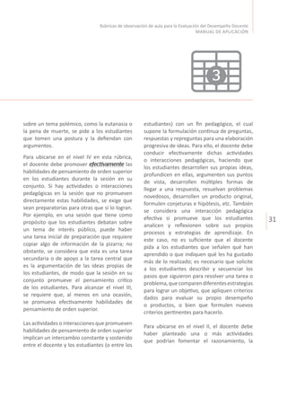 31
Rúbricas de observación de aula para la Evaluación del Desempeño Docente
MANUAL DE APLICACIÓN
sobre un tema polémico, como la eutanasia o
la pena de muerte, se pide a los estudiantes
que tomen una postura y la defiendan con
argumentos.
Para ubicarse en el nivel IV en esta rúbrica,
el docente debe promover efectivamente las
habilidades de pensamiento de orden superior
en los estudiantes durante la sesión en su
conjunto. Si hay actividades o interacciones
pedagógicas en la sesión que no promueven
directamente estas habilidades, se exige que
sean preparatorias para otras que sí lo logran.
Por ejemplo, en una sesión que tiene como
propósito que los estudiantes debatan sobre
un tema de interés público, puede haber
una tarea inicial de preparación que requiere
copiar algo de información de la pizarra; no
obstante, se considera que esta es una tarea
secundaria o de apoyo a la tarea central que
es la argumentación de las ideas propias de
los estudiantes, de modo que la sesión en su
conjunto promueve el pensamiento crítico
de los estudiantes. Para alcanzar el nivel III,
se requiere que, al menos en una ocasión,
se promueva efectivamente habilidades de
pensamiento de orden superior.
Las actividades o interacciones que promueven
habilidades de pensamiento de orden superior
implican un intercambio constante y sostenido
entre el docente y los estudiantes (o entre los
estudiantes) con un fin pedagógico, el cual
supone la formulación continua de preguntas,
respuestas y repreguntas para una elaboración
progresiva de ideas. Para ello, el docente debe
conducir efectivamente dichas actividades
o interacciones pedagógicas, haciendo que
los estudiantes desarrollen sus propias ideas,
profundicen en ellas, argumenten sus puntos
de vista, desarrollen múltiples formas de
llegar a una respuesta, resuelvan problemas
novedosos, desarrollen un producto original,
formulen conjeturas e hipótesis, etc. También
se considera una interacción pedagógica
efectiva si promueve que los estudiantes
analicen y reflexionen sobre sus propios
procesos y estrategias de aprendizaje. En
este caso, no es suficiente que el docente
pida a los estudiantes que señalen qué han
aprendido o que indiquen qué les ha gustado
más de lo realizado; es necesario que solicite
a los estudiantes describir y secuenciar los
pasos que siguieron para resolver una tarea o
problema,quecomparendiferentesestrategias
para lograr un objetivo, que apliquen criterios
dados para evaluar su propio desempeño
o productos, o bien que formulen nuevos
criterios pertinentes para hacerlo.
Para ubicarse en el nivel II, el docente debe
haber planteado una o más actividades
que podrían fomentar el razonamiento, la
3
 