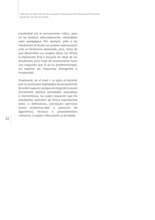 32
Rúbricas de observación de aula para la Evaluación del Desempeño Docente
MANUAL DE APLICACIÓN
creatividad y/o el pensamiento crítico, pero
no las conduce adecuadamente, restándoles
valor pedagógico. Por ejemplo, pide a los
estudiantes formular sus propias explicaciones
ante un fenómeno observado, pero, antes de
que desarrollen sus propias ideas, les ofrece
la explicación final o escucha las ideas de los
estudiantes pero trata de encaminarlas hacia
una respuesta que él ya ha predeterminado,
sin explorar las respuestas divergentes o
inesperadas.
Finalmente, en el nivel I, se ubica el docente
que no promueve habilidades de pensamiento
deorden superior,porque alo largo dela sesión
únicamente plantea actividades asociativas
o memorísticas, las cuales requieren que los
estudiantes aprendan de forma reproductiva
datos o definiciones, practiquen ejercicios
(como problemas–tipo o aplicación de
algoritmos), técnicas o procedimientos
rutinarios, o repitan información ya brindada.
 