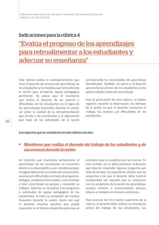 36
Rúbricas de observación de aula para la Evaluación del Desempeño Docente
MANUAL DE APLICACIÓN
Indicacionesparalarúbrica4
“Evalúaelprogresodelosaprendizajes
pararetroalimentaralosestudiantesy
adecuarsuenseñanza”
Esta rúbrica evalúa el acompañamiento que
hace el docente del proceso de aprendizaje de
los estudiantes y las medidas que toma durante
la sesión para brindarles apoyo pedagógico
pertinente. Se valora aquí el monitoreo
que realiza el docente de los avances y
dificultades de los estudiantes en el logro de
los aprendizajes esperados durante la sesión,
así como la calidad de la retroalimentación
que brinda a los estudiantes y la adecuación
que hace de las actividades de la sesión
Un docente que monitorea activamente el
aprendizaje de los estudiantes se encuentra
atento a su desempeño y, por iniciativa propia,
recogeevidenciadesusnivelesdecomprensión,
avances y/o dificultades (a través de preguntas,
diálogos, problemas formulados, instrumentos
o bien recorriendo los grupos y revisando su
trabajo). Además, es receptivo a las preguntas
o solicitudes de apoyo pedagógico de los
estudiantes. Si estas se presentan de manera
frecuente durante la sesión, basta con que
el docente resuelva aquellas que puede
responder en el tiempo disponible para que se
considerando las necesidades de aprendizaje
identificadas. También, se valora si el docente
aprovecha los errores de los estudiantes como
oportunidades reales de aprendizaje.
Para la puntuación de esta rúbrica, se deben
registrar, durante la observación, los tiempos
de la sesión en que el docente monitorea el
trabajo, los avances y/o dificultades de los
estudiantes.
Los aspectos que se consideran en esta rúbrica son dos:
considere que es receptivo con las mismas. En
este sentido, no se debe penalizar al docente
que deja de responder algunas preguntas por
falta de tiempo. Es importante señalar que las
preguntas a las que el docente debe mostrar
receptividad son aquellas que se relacionan
con los propósitos de la sesión de aprendizaje,
aunque remitan a conocimientos previos,
básicos o tratados en sesiones anteriores.
Para alcanzar los tres niveles superiores de la
rúbrica, el docente debe realizar un monitoreo
activo del trabajo de los estudiantes, sus
Monitoreo que realiza el docente del trabajo de los estudiantes y de
susavancesdurantelasesión
 