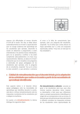 37
Rúbricas de observación de aula para la Evaluación del Desempeño Docente
MANUAL DE APLICACIÓN
avances y/o dificultades al menos durante
el 25 % de la sesión. Por ello, se debe ubicar
automáticamente en el nivel I a aquel docente
que no recoge evidencia del aprendizaje de
los estudiantes (por ejemplo, desarrolla la
sesión sin detenerse a preguntarles si están
entendiendo o les plantea tareas individuales,
pero no se aproxima a verificar si las están
cumpliendo adecuadamente) o lo hace muy
ocasionalmente. Además, se ubica en el nivel I
el docente que no es receptivo a las preguntas
o solicitudes de apoyo pedagógico de los
estudiantes (por ejemplo, ante la pregunta
de un estudiante, responde “eso ya lo vimos
la clase pasada”), o que penaliza o sanciona
Este aspecto valora si el docente ofrece
apoyo pedagógico ante las necesidades de
aprendizaje que identifica durante la sesión,
vale decir, si ofrece retroalimentación ante las
respuestas o productos de los estudiantes y/o
si adapta la enseñanza.
En cuanto a la retroalimentación, la rúbrica
distingue los siguientes tipos:
el error o la falta de conocimiento (por
ejemplo, ante una pregunta del estudiante,
responde: “es el colmo que a estas alturas no
hayas aprendido eso” o, ante una respuesta
equivocada, señala: “muy mal, se nota que no
has estudiado”).
Calidad de retroalimentación que el docente brinda y/o la adaptación
delasactividadesquerealizaenlasesiónapartirdelasnecesidadesde
aprendizajeidentificadas
4
Por descubrimiento o reflexión: consiste en
guiar a los estudiantes para que sean ellos
mismos quienes descubran cómo mejorar
su desempeño o bien para que reflexionen
sobre su propio razonamiento e identifiquen el
origen de sus concepciones o de sus errores. El
docente que retroalimenta por descubrimiento
o reflexión considera las respuestas erróneas
de los estudiantes como oportunidades de
 