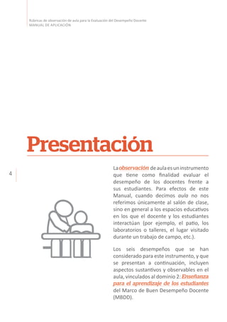 4
Rúbricas de observación de aula para la Evaluación del Desempeño Docente
MANUAL DE APLICACIÓN
Laobservación deaulaesuninstrumento
que tiene como finalidad evaluar el
desempeño de los docentes frente a
sus estudiantes. Para efectos de este
Manual, cuando decimos aula no nos
referimos únicamente al salón de clase,
sino en general a los espacios educativos
en los que el docente y los estudiantes
interactúan (por ejemplo, el patio, los
laboratorios o talleres, el lugar visitado
durante un trabajo de campo, etc.).
Los seis desempeños que se han
considerado para este instrumento, y que
se presentan a continuación, incluyen
aspectos sustantivos y observables en el
aula, vinculados al dominio 2: Enseñanza
para el aprendizaje de los estudiantes
del Marco de Buen Desempeño Docente
(MBDD).
Presentación
 