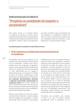 42
Rúbricas de observación de aula para la Evaluación del Desempeño Docente
MANUAL DE APLICACIÓN
Indicacionesparalarúbrica5
“Propiciaunambientederespetoy
proximidad”
Esta rúbrica evalúa si el docente genera
un ambiente de respeto en el aula, que se
manifiestaatravésdeuntratorespetuosoentre
el docente y los estudiantes, y entre los mismos
estudiantes. Además, valora la consideración
Los aspectos que se consideran en esta rúbrica son tres:
que tiene el docente hacia la perspectiva de
los estudiantes, la cordialidad y calidez con
ellos, así como la empatía que muestra ante
sus necesidades físicas y/o afectivas, lo que
proporciona un entorno afectivo seguro.
Es condición necesaria para ubicarse en los
niveles IV, III o II que el docente, al comunicarse
con los estudiantes, muestre buen trato y
respeto hacia ellos, resguarde su dignidad y
evite el uso de cualquier tipo de manifestación
verbal o no verbal que los discrimine (brinde
un trato diferenciado que los relegue o
separe del grupo en su conjunto), los ofenda
(a través de insultos, humillaciones o trato
despectivo) o los agreda (física o verbalmente).
Las conductas discriminatorias, agresivas
u ofensivas mencionadas anteriormente se
consideran marcas, por lo que, además de
ubicar al docente en el nivel I de esta rúbrica,
tienen consecuencias adicionales en el proceso
de evaluación de acuerdo a lo que establece el
Manual del Comité de Evaluación.
Además, para ubicarse en estos tres niveles,
el docente debe intervenir si observa alguna
falta de respeto entre estudiantes; es decir,
debe dirigir, limitar o mediar en una situación
conflictiva entre ellos. Se consideran faltas de
respeto: burlarse del compañero, insultarlo,
empujarlo intencionalmente, etc. Para valorar
la presencia de faltas de respeto entre los
estudiantes, se debe considerar su nivel de
desarrollo, así como también los casos de aulas
inclusivas. Por ejemplo, no se consideran faltas
de respeto en el nivel inicial el interrumpir
a un compañero sin pedir permiso o bien
chocar brusca pero involuntariamente con
el compañero, debido a que son situaciones
que se explican por el nivel de desarrollo
socioemocional o de coordinación psicomotriz
esperado en esta etapa. Del mismo modo, en
aulas inclusivas, puede haber un niño integrado
que, por sus dificultades emocionales o de
maduración, podría presentar una conducta
inadecuada hacia sus compañeros.
Finalmente, otra condición para alcanzar
el nivel IV es que el docente muestre
consideración hacia la perspectiva de los
Tratorespetuosoyconsideraciónhacialaperspectivade
losestudiantes
 