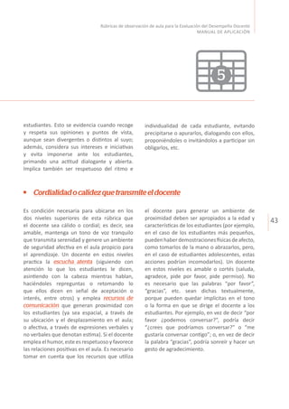 43
Rúbricas de observación de aula para la Evaluación del Desempeño Docente
MANUAL DE APLICACIÓN
Cordialidadocalidezquetransmiteeldocente
el docente para generar un ambiente de
proximidad deben ser apropiados a la edad y
características de los estudiantes (por ejemplo,
en el caso de los estudiantes más pequeños,
puedenhaberdemostracionesfísicasdeafecto,
como tomarlos de la mano o abrazarlos, pero,
en el caso de estudiantes adolescentes, estas
acciones podrían incomodarlos). Un docente
en estos niveles es amable o cortés (saluda,
agradece, pide por favor, pide permiso). No
es necesario que las palabras “por favor”,
“gracias”, etc. sean dichas textualmente,
porque pueden quedar implícitas en el tono
o la forma en que se dirige el docente a los
estudiantes. Por ejemplo, en vez de decir “por
favor ¿podemos conversar?”, podría decir
“¿crees que podríamos conversar?” o “me
gustaría conversar contigo”; o, en vez de decir
la palabra “gracias”, podría sonreír y hacer un
gesto de agradecimiento.
Es condición necesaria para ubicarse en los
dos niveles superiores de esta rúbrica que
el docente sea cálido o cordial; es decir, sea
amable, mantenga un tono de voz tranquilo
que transmita serenidad y genere un ambiente
de seguridad afectiva en el aula propicio para
el aprendizaje. Un docente en estos niveles
practica la escucha atenta (siguiendo con
atención lo que los estudiantes le dicen,
asintiendo con la cabeza mientras hablan,
haciéndoles repreguntas o retomando lo
que ellos dicen en señal de aceptación o
interés, entre otros) y emplea recursos de
comunicación que generan proximidad con
los estudiantes (ya sea espacial, a través de
su ubicación y el desplazamiento en el aula;
o afectiva, a través de expresiones verbales y
no verbales que denotan estima). Si el docente
emplea el humor, este es respetuoso y favorece
las relaciones positivas en el aula. Es necesario
tomar en cuenta que los recursos que utiliza
estudiantes. Esto se evidencia cuando recoge
y respeta sus opiniones y puntos de vista,
aunque sean divergentes o distintos al suyo;
además, considera sus intereses e iniciativas
y evita imponerse ante los estudiantes,
primando una actitud dialogante y abierta.
Implica también ser respetuoso del ritmo e
individualidad de cada estudiante, evitando
precipitarse o apurarlos, dialogando con ellos,
proponiéndoles o invitándolos a participar sin
obligarlos, etc.
5
 