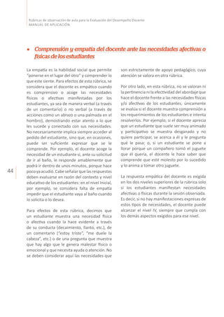 44
Rúbricas de observación de aula para la Evaluación del Desempeño Docente
MANUAL DE APLICACIÓN
son estrictamente de apoyo pedagógico, cuya
atención se valora en otra rúbrica.
Por otro lado, en esta rúbrica, no se valoran ni
la pertinencia ni la efectividad del abordaje que
hace el docente frente a las necesidades físicas
y/o afectivas de los estudiantes; únicamente
se evalúa si el docente muestra comprensión a
los requerimientos de los estudiantes e intenta
resolverlos. Por ejemplo, si el docente aprecia
que un estudiante que suele ser muy animado
y participativo se muestra desganado y no
quiere participar, se acerca a él y le pregunta
qué le pasa; o, si un estudiante se pone a
llorar porque un compañero tomó el juguete
que él quería, el docente le hace saber que
comprende que esté molesto por lo sucedido
y lo anima a tomar otro juguete.
La respuesta empática del docente es exigida
en los dos niveles superiores de la rúbrica solo
si los estudiantes manifiestan necesidades
afectivas o físicas durante la sesión observada.
Es decir, si no hay manifestaciones expresas de
estos tipos de necesidades, el docente puede
alcanzar el nivel IV, siempre que cumpla con
los demás aspectos exigidos para ese nivel.
Comprensión y empatía del docente ante las necesidades afectivas o
físicasdelosestudiantes
La empatía es la habilidad social que permite
“ponerse en el lugar del otro” y comprender lo
que este siente. Para efectos de esta rúbrica, se
considera que el docente es empático cuando
es comprensivo o acoge las necesidades
físicas o afectivas manifestadas por los
estudiantes, ya sea de manera verbal (a través
de un comentario) o no verbal (a través de
acciones como un abrazo o una palmada en el
hombro), demostrando estar atento a lo que
les sucede y conectado con sus necesidades.
No necesariamente implica siempre acceder al
pedido del estudiante, sino que, en ocasiones,
puede ser suficiente expresar que se le
comprende. Por ejemplo, el docente acoge la
necesidad de un estudiante si, ante su solicitud
de ir al baño, le responde amablemente que
podrá ir dentro de unos minutos, porque hace
pocoyaacudió.Cabeseñalarquelasrespuestas
deben evaluarse en razón del contexto y nivel
educativo de los estudiantes: en el nivel Inicial,
por ejemplo, se considera falta de empatía
impedir que el estudiante vaya al baño cuando
lo solicita o lo desea.
Para efectos de esta rúbrica, decimos que
un estudiante muestra una necesidad física
o afectiva cuando la hace evidente a través
de su conducta (decaimiento, llanto, etc.), de
un comentario (“estoy triste”, “me duele la
cabeza”, etc.) o de una pregunta que muestra
que hay algo que le genera malestar físico o
emocional y que necesita ayuda o atención. No
se deben considerar aquí las necesidades que
 