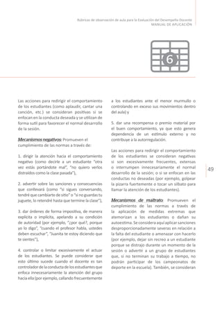 49
Rúbricas de observación de aula para la Evaluación del Desempeño Docente
MANUAL DE APLICACIÓN
Las acciones para redirigir el comportamiento
de los estudiantes (como aplaudir, cantar una
canción, etc.) se consideran positivas si se
enfocan en la conducta deseada y se utilizan de
forma sutil para favorecer el normal desarrollo
de la sesión.
Mecanismos negativos: Promueven el
cumplimiento de las normas a través de:
1. dirigir la atención hacia el comportamiento
negativo (como decirle a un estudiante “otra
vez estás portándote mal”, “no quiero verlos
distraídos como la clase pasada”),
2. advertir sobre las sanciones y consecuencias
que conllevará (como “si sigues conversando,
tendréquecambiartedesitio”o“sinoguardastu
juguete, lo retendré hasta que termine la clase”),
3. dar órdenes de forma impositiva, de manera
explícita o implícita, apelando a su condición
de autoridad (por ejemplo, “¿por qué?, porque
yo lo digo”, “cuando el profesor habla, ustedes
deben escuchar”, “Juanita te estoy diciendo que
te sientes”),
4. controlar o limitar excesivamente el actuar
de los estudiantes. Se puede considerar que
esto último sucede cuando el docente es tan
controladordelaconductadelosestudiantesque
enfoca innecesariamente la atención del grupo
hacia ella (por ejemplo, callando frecuentemente
a los estudiantes ante el menor murmullo o
controlando en exceso sus movimientos dentro
del aula) y
5. dar una recompensa o premio material por
el buen comportamiento, ya que esto genera
dependencia de un estímulo externo y no
contribuye a la autorregulación.
Las acciones para redirigir el comportamiento
de los estudiantes se consideran negativas
si son excesivamente frecuentes, extensas
o interrumpen innecesariamente el normal
desarrollo de la sesión; o si se enfocan en las
conductas no deseadas (por ejemplo, golpear
la pizarra fuertemente o tocar un silbato para
llamar la atención de los estudiantes).
Mecanismos de maltrato: Promueven el
cumplimiento de las normas a través de
la aplicación de medidas extremas que
atemorizan a los estudiantes o dañan su
autoestima.Seconsideraaquíaplicarsanciones
desproporcionadamente severas en relación a
la falta del estudiante o amenazar con hacerlo
(por ejemplo, dejar sin recreo a un estudiante
porque se distrajo durante un momento de la
sesión o advertir a un grupo de estudiantes
que, si no terminan su trabajo a tiempo, no
podrán participar de los campeonatos de
deporte en la escuela). También, se consideran
6
 