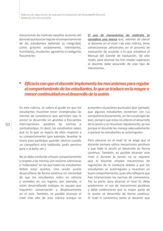 50
Rúbricas de observación de aula para la Evaluación del Desempeño Docente
MANUAL DE APLICACIÓN
mecanismos de maltrato aquellas acciones del
docentequebuscanregularelcomportamiento
de los estudiantes dañando su integridad,
como gritarles airadamente, intimidarlos,
humillarlos, insultarlos, agredirlos o castigarlos
físicamente.
El uso de mecanismos de maltrato se
considera una marca que, además de ubicar
al docente en el nivel I de esta rúbrica, tiene
consecuencias adicionales en el proceso de
evaluación de acuerdo a lo que establece el
Manual del Comité de Evaluación. De este
modo, para alcanzar los tres niveles superiores
el docente debe prescindir de este tipo de
mecanismos.
Eficacia con que el docente implementa los mecanismos para regular
el comportamiento de los estudiantes, lo que se traduce en la mayor o
menorcontinuidadeneldesarrollodelasesión
En esta rúbrica, se valora el grado en que los
estudiantes muestran tener incorporadas las
normas de convivencia que permiten que la
sesión se desarrolle sin grandes o frecuentes
interrupciones, quiebres de normas o
contratiempos. Es decir, los estudiantes saben
qué es lo que se espera de ellos respecto a
su comportamiento (por ejemplo, levantar la
mano para participar, guardar silencio cuando
un compañero está hablando, pedir permiso
para ir al baño, etc.)
No se debe confundir el buen comportamiento
y respeto a las normas con sesiones silenciosas
y “ordenadas” en las que todos los estudiantes
deben estar quietos. Una sesión puede
desarrollarse de forma continua sin necesidad
de que los estudiantes estén en silencio
y sentados en sus lugares, por ejemplo, si
están desarrollando trabajos en equipo que
requieren conversación y desplazamiento
en el aula. También, es posible alcanzar el
nivel más alto de esta rúbrica aunque se
presenten situaciones puntuales (por ejemplo,
que algunos estudiantes conversen con sus
compañerosbrevemente,seríanosepongande
pie), siempre que estas no alteren el desarrollo
de la sesión y se resuelvan rápidamente, ya sea
porque el docente las maneja adecuadamente
o porque los estudiantes se autorregulan.
Para ubicarse en el nivel IV, se exige que el
docente siempre utilice mecanismos positivos
y que toda la sesión se desarrolle de forma
continua. También, es posible alcanzar este
nivel si durante la sesión no se requiere
que el docente emplee mecanismos de
regulación de la conducta debido a que los
estudiantes se autorregulan y muestran un
buen comportamiento, pues ello reflejaría que
han interiorizado las normas de convivencia.
Por su parte, para alcanzar el nivel III, debe
predominar el uso de mecanismos positivos
y debe evidenciarse que la mayor parte de
la sesión se desarrolla de forma continua.
El nivel II caracteriza tanto al docente que
 