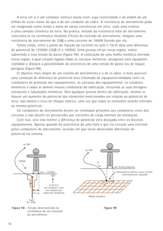3110
Quando o comprimento do terra lógico à malha exceder a distância do “Mesh”
da malha, utilizar cordoalha ou fita de maior largura (mínimo de 40mm).
No caso de uma sala com malha de referência, e que possua tomadas no piso
ou nas paredes, o terceiro piso da tomada, deverá ser ligado simultaneamente na
malha de referência e no condutor terra (P.E.) que procede do quadro de distribuição
que alimenta as tomadas.
A distribuição dos condutores terra (P.E.) deverá ser radial, sem formar “loops”.
9.4.10 - A interligação da Malha de Terra de Referência à Malha do Sistema de
Força - Equalização de potencial
Sob o ponto de vista teórico, a malha de terra de referência funciona sem
nenhuma conexão à terra (suspensa no ar, por exemplo), já que a equalização de
potencial é feita em função do seu “Mesh”, definido conforme o comprimento de onda
da maior freqüência interferente. No entanto, como visto, é necessário que ela seja
interligada à malha de força para cumprimento da condição de segurança pessoal
(NBR 5410/97).
Por garantia, é desejável a interligação intencional à malha de força através de
trajetos conhecidos, em pelo menos em dois pontos (figura 24).
∆U = 12500V
1000A
15 cm
RT=25Ω
{
A terra é
um condutor ruim
em relação aos
materiais metálicos
p/ TAP
∆U muito pequeno
Malha metálica
Resistência elétrica nesse trecho
extremamente reduzida
p/ TAP
I
Figura 9A - Tensão desenvolvida na
vizinhança de um eletrodo
de aterramento.
Figura 9B
A terra em si é um condutor elétrico muito ruim, cuja resistividade é da ordem de um
bilhão de vezes maior do que a de um condutor de cobre. A resistência de aterramento pode
ser imaginada como sendo a soma de várias resistências em série, cada uma relativa
a uma camada cilíndrica de terra. Na prática, metade da resistência total de aterramento
concentra-se na vizinhança imediata (15cm) do eletrodo de aterramento. Imagine uma
resistência de aterramento de 25Ω e uma corrente de 1000A fluindo por ela.
Temos então, entre o ponto de injeção da corrente no solo e 15cm dela uma diferença
de potencial de 12500V (25Ω /2 x 1000A). Uma pessoa em pé nessa região, estará
submetida a essa tensão de passo (figura 9A). A colocação de uma malha metálica aterrada
nessa região, à qual estejam ligadas todas as carcaças metálicas, assegurará uma equipoten-
cialidade e afastará a possibilidade da ocorrência de uma tensão de passo (ou de toque)
perigosa (figura 9B).
O objetivo mais amplo de um sistema de aterramento é o de se obter, o mais possível,
uma condição de diferença de potencial zero (chamada de equipotencialidade) entre os
condutores de proteção dos equipamentos, as carcaças dos equipamentos, os condutos
metálicos e todas as demais massas condutoras da edificação, incluindo as suas ferragens
estruturais e tubulações metálicas. Para qualquer pessoa dentro da edificação, mesmo se
houver um aumento do potencial dos elementos mencionados em relação ao potencial de
terra, não haverá o risco de choque elétrico, uma vez que todos os elementos estarão referidos
ao mesmo potencial.
Os condutores de aterramento devem ser instalados próximos aos condutores vivos dos
circuitos e não devem ser percorridos por correntes de carga normais da instalação.
Com isso, eles irão manter a diferença de potencial zero desejada entre os diversos
equipamentos. Apenas quando da ocorrência de uma falta é que irá circular uma corrente
pelos condutores de aterramento, ocasião em que serão observadas diferenças de
potencial no sistema.
Malha de terra de referência
Painel típico
a ser aterrado
Cabo de interligação
com o aterramento de força
Conexão
exotérmica
Terminal de aterramento do
quadro de força
Quadro
elétrico
Figura 24
 