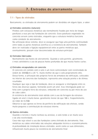 1130
Portanto, o critério de dimensionamento é apenas mecânico. Podemos utilizar
cabos com seções compreendidas entre 6mm2
e 16mm2
, dependendo da situação de
montagem.
Como a área externa do condutor é que será utilizada, uma fita (de largura, por
exemplo, 20mm), possuindo área externa maior, apresentará melhor desempenho,
devido à sua menor impedância para altas freqüências. Quanto maior for a relação
largura / espessura da fita, melhor aproveitamento haverá. No entanto, por razões
mecânicas, não se recomenda utilização de fita com espessura inferior a 0,4mm.
Independentemente do tipo de condutor utilizado (redondo ou chato), todos os
pontos de cruzamento devem ser metalicamente ligados entre si, utilizando-se,
preferencialmente, solda prata ou latão.
Existe a possibilidade de se utilizar malhas pré-fabricadas. No Brasil, geralmente,
são disponíveis malhas com condutores redondos, comercializadas em rolos de 3 x 6m.
9.4.8 - A localização da M.T.R.
A malha de terra de referência deve ser montada sob os equipamentos
eletrônicos sensíveis a uma distância tal que o comprimento entre as barras de terra
lógicas destes e a M.T.R., não ultrapasse a distância do “Mesh”. As melhores soluções
para se conseguir este objetivo são as seguintes:
• utilização de um piso falso com a malha situada no fundo do mesmo.
Naturalmente, a construção da malha deve ocorrer antes do lançamento
dos cabos de sinais;
• pode-se construir a malha suspensa, fixada firmemente (através de conectores)
nos suportes do piso falso. Esta opção é mais trabalhosa e mais cara que a
primeira, devendo ser utilizada somente em locais com cabos já lançados
(“Retrofit”);
• a malha de terra de referência pode ser embutida na superfície do piso, no
concreto estrutural. Neste caso, deve-se deixar os pontos de conexão acessíveis;
• quando no piso existir galeria, a malha de terra de referência pode ser presa no
seu teto (isto é, no caso em que os equipamentos se situem no nível superior
do piso).
9.4.9 - Conexão dos terras lógicos à M.T.R.
Os terras lógicos dos equipamentos sensíveis devem ser ligados à malha de terra
de referência por meio de condutores chatos (cordoalhas) ou fitas.
Para facilitar a conexão à malha, pode-se utilizar placas metálicas de conexão,
interligadas ao “Mesh” da malha nos quatro lados. Estas placas, ligadas à malha através
de condutores / solda exotérmica, permitem mais uma base metálica que facilita a
conexão de cabos, cordoalhas, etc.
7.1 - Tipos de eletrodos
Basicamente, os eletrodos de aterramento podem ser divididos em alguns tipos, a saber:
a) Eletrodos existentes (naturais)
Prédios com estruturas metálicas são normalmente fixados por meio de longos
parafusos a seus pés nas fundações de concreto. Esses parafusos engastados no
concreto servem como eletrodos, enquanto que a estrutura metálica funciona
como condutor de aterramento.
Na utilização desse sistema, deve-se assegurar que haja uma perfeita continuidade
entre todas as partes metálicas (verifica-se a resistência de aterramento). Também
deve ser realizada a ligação equipotencial entre as partes metálicas que,
eventualmente, possam estar desconectadas da estrutura principal;
b) Eletrodos fabricados
Normalmente são hastes de aterramento. Quando o solo permite, geralmente,
é mais satisfatório o uso de poucas hastes profundas do que muitas hastes curtas;
c) Eletrodos encapsulados em concreto
O concreto em contato com o solo é um meio semicondutor com resistividade da
ordem de 3000Ωcm a 20 °C, muito melhor do que o solo propriamente dito.
Dessa forma, a utilização dos próprios ferros da armadura da edificação, colocados
no interior do concreto das fundações, representa uma solução pronta e de ótimos
resultados.
Qualquer que seja o tipo de fundação, deve-se assegurar a interligação entre os
ferros das diversas sapatas, formando assim um anel. Esse interligação pode ser
feita com o próprio ferro da estrutura, embutido em concreto ou por meio do uso
de cabo cobre.
A resistência de aterramento total obtida com o uso da ferragem da estrutura
ligada em anel é muito baixa, geralmente menor do que 1Ω e, freqüentemente,
ao redor de 0,25Ω.
Observe-se que apenas os ferros da periferia da edificação são efetivos, sendo
muito pequena a contribuição da estrutura interna.
d) Outros eletrodos
Quando o terreno é muito rochoso ou arenoso, o solo tende a ser muito seco
e de alta resistividade.
Caso não seja viável o uso das fundações como eletrodo de aterramento, fitas
metálicas ou cabos enterrados são soluções adequadas técnica e economicamente.
A profundidade de instalação desses eletrodos, assim como as suas dimensões,
influenciam muito pouco na resistência de aterramento final.
7. Eletrodos de aterramento
 