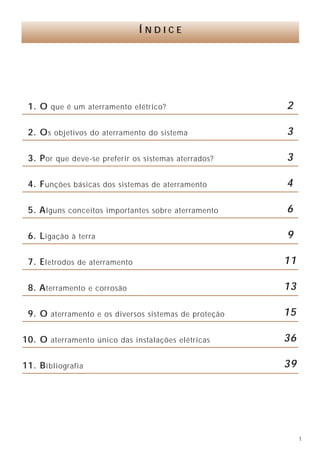 1
1. O que é um aterramento elétrico?
2. Os objetivos do aterramento do sistema
3. Por que deve-se preferir os sistemas aterrados?
4. Funções básicas dos sistemas de aterramento
5. Alguns conceitos importantes sobre aterramento
6. Ligação à terra
7. Eletrodos de aterramento
8. Aterramento e corrosão
9. O aterramento e os diversos sistemas de proteção
10. O aterramento único das instalações elétricas
11. Bibliografia
Í N D I C E
2
3
3
4
6
9
11
13
15
36
39
Autores
Hilton Moreno - Engenheiro eletricista, professor da Escola de
Engenharia Mauá - SP, membro do Comitê Brasileiro de Eletricidade
da Associação Brasileira de Normas Técnicas.
Paulo Fernandes Costa - Engenheiro eletricista, professor da UFMG -
Universidade Federal de Minas Gerais e CEFET - MG, mestre em
engenharia elétrica pela UFMG, diretor técnico da Senior Engenharia
e Serviços Ltda.
O Instituto Brasileiro do Cobre - PROCOBRE
promove campanhas de conscientização,
distribui publicações e patrocina cursos e palestras.
O cobre participa de uma vida melhor.
 
