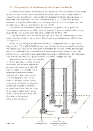 2120
Esquema IT
É um esquema parecido com o TT, porém o aterramento da fonte é realizado através
da inserção de uma impedância de valor elevado (resistência ou indutância), conforme
figura 17. Com isso, limita-se a corrente de falta a um valor desejado, de forma a não
permitir que uma primeira falta desligue o sistema. Geralmente, essa corrente não é
perigosa para as pessoas, mas como a instalação estará operando em condição de falta,
devem ser utilizados dispositivos que monitorem a isolação dos condutores, evitando a
excessiva degradação dos componentes da instalação.
O uso dos sistemas IT é restrito aos casos onde uma primeira falha não pode desligar
imediatamente a alimentação, interrompendo processos importantes (como em salas
cirúrgicas, certos processos metalúrgicos, etc.).
L1
L2
L3
N
RB
secundário do trafo
IF
UB
IF
U0
UF
IF
RA
IF
Figura 17
9.2 - O aterramento na proteção contra descargas atmosféricas
A norma brasileira NBR 5419/93 aborda esse assunto de maneira completa. Sob o ponto
de vista do aterramento, objeto dessa nossa publicação, ele é o meio responsável pelo
escoamento das correntes dos raios no solo, sem provocar tensões de passo perigosas e
mantendo baixa a queda de tensão na resistência de terra [2]. As correntes dos raios
penetram na instalação pelos captores e são conduzidas até o aterramento por meio das
descidas, que são ligadas aos eletrodos de aterramento.
Os eletrodos de aterramento podem ser em cobre, aço galvanizado a quente ou
aço inoxidável, não sendo permitido o uso de alumínio. É possível também utilizar o aço
revestido de cobre (copperweld) com uma camada mínima de 254mm.
O eletrodo de terra pode ter a forma de cabo, barra chata ou redonda ou tubo, com
seções mínimas de 50mm2
para o cobre, 80mm2
para o aço galvanizado e 100mm2
para
aço inoxidável.
Apesar da popularidade dos eletrodos anteriores, é importante destacar que, desde
fevereiro de 1998, a NBR 5410/97 declara como eletrodo de aterramento preferencial das
instalações aquele que utiliza a ferragem da fundação do concreto armado. Essa solução
resulta em uma baixíssima resistência de aterramento (geralmente menor do que 1Ω) e,
principalmente, proporciona uma equalização completa dos potenciais das diversas massas
e da estrutura da edificação, graças à interligação com a ferragem das lajes.
Nesse sistema de eletrodo, recomendam
as normas que seja executado um anel
envolvendo as fundações da periferia
da edificação, conforme a figura 18.
Esse anel pode ser realizado com a
própria ferragem envolvida em
concreto ou, o que é mais prático,
com a utilização de um cabo de
cobre nu de seção mínima 25mm2
enterrado e interligado por conector
apropriado ou solda exotérmica à
ferragem da fundação. Em um ponto
desse cabo de cobre, deriva-se um
outro cabo que será ligado ao TAP
(Terminal de Aterramento
Principal) da instalação.
Concreto
Ferragem
Conector/
solda exotérmica
TAP
Anel em cobre de
interligação dos eletrodos
(Smin = 25mm )2
Figura 18
 