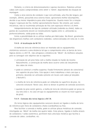 1130
Portanto, o critério de dimensionamento é apenas mecânico. Podemos utilizar
cabos com seções compreendidas entre 6mm2
e 16mm2
, dependendo da situação de
montagem.
Como a área externa do condutor é que será utilizada, uma fita (de largura, por
exemplo, 20mm), possuindo área externa maior, apresentará melhor desempenho,
devido à sua menor impedância para altas freqüências. Quanto maior for a relação
largura / espessura da fita, melhor aproveitamento haverá. No entanto, por razões
mecânicas, não se recomenda utilização de fita com espessura inferior a 0,4mm.
Independentemente do tipo de condutor utilizado (redondo ou chato), todos os
pontos de cruzamento devem ser metalicamente ligados entre si, utilizando-se,
preferencialmente, solda prata ou latão.
Existe a possibilidade de se utilizar malhas pré-fabricadas. No Brasil, geralmente,
são disponíveis malhas com condutores redondos, comercializadas em rolos de 3 x 6m.
9.4.8 - A localização da M.T.R.
A malha de terra de referência deve ser montada sob os equipamentos
eletrônicos sensíveis a uma distância tal que o comprimento entre as barras de terra
lógicas destes e a M.T.R., não ultrapasse a distância do “Mesh”. As melhores soluções
para se conseguir este objetivo são as seguintes:
• utilização de um piso falso com a malha situada no fundo do mesmo.
Naturalmente, a construção da malha deve ocorrer antes do lançamento
dos cabos de sinais;
• pode-se construir a malha suspensa, fixada firmemente (através de conectores)
nos suportes do piso falso. Esta opção é mais trabalhosa e mais cara que a
primeira, devendo ser utilizada somente em locais com cabos já lançados
(“Retrofit”);
• a malha de terra de referência pode ser embutida na superfície do piso, no
concreto estrutural. Neste caso, deve-se deixar os pontos de conexão acessíveis;
• quando no piso existir galeria, a malha de terra de referência pode ser presa no
seu teto (isto é, no caso em que os equipamentos se situem no nível superior
do piso).
9.4.9 - Conexão dos terras lógicos à M.T.R.
Os terras lógicos dos equipamentos sensíveis devem ser ligados à malha de terra
de referência por meio de condutores chatos (cordoalhas) ou fitas.
Para facilitar a conexão à malha, pode-se utilizar placas metálicas de conexão,
interligadas ao “Mesh” da malha nos quatro lados. Estas placas, ligadas à malha através
de condutores / solda exotérmica, permitem mais uma base metálica que facilita a
conexão de cabos, cordoalhas, etc.
7.1 - Tipos de eletrodos
Basicamente, os eletrodos de aterramento podem ser divididos em alguns tipos, a saber:
a) Eletrodos existentes (naturais)
Prédios com estruturas metálicas são normalmente fixados por meio de longos
parafusos a seus pés nas fundações de concreto. Esses parafusos engastados no
concreto servem como eletrodos, enquanto que a estrutura metálica funciona
como condutor de aterramento.
Na utilização desse sistema, deve-se assegurar que haja uma perfeita continuidade
entre todas as partes metálicas (verifica-se a resistência de aterramento). Também
deve ser realizada a ligação equipotencial entre as partes metálicas que,
eventualmente, possam estar desconectadas da estrutura principal;
b) Eletrodos fabricados
Normalmente são hastes de aterramento. Quando o solo permite, geralmente,
é mais satisfatório o uso de poucas hastes profundas do que muitas hastes curtas;
c) Eletrodos encapsulados em concreto
O concreto em contato com o solo é um meio semicondutor com resistividade da
ordem de 3000Ωcm a 20 °C, muito melhor do que o solo propriamente dito.
Dessa forma, a utilização dos próprios ferros da armadura da edificação, colocados
no interior do concreto das fundações, representa uma solução pronta e de ótimos
resultados.
Qualquer que seja o tipo de fundação, deve-se assegurar a interligação entre os
ferros das diversas sapatas, formando assim um anel. Esse interligação pode ser
feita com o próprio ferro da estrutura, embutido em concreto ou por meio do uso
de cabo cobre.
A resistência de aterramento total obtida com o uso da ferragem da estrutura
ligada em anel é muito baixa, geralmente menor do que 1Ω e, freqüentemente,
ao redor de 0,25Ω.
Observe-se que apenas os ferros da periferia da edificação são efetivos, sendo
muito pequena a contribuição da estrutura interna.
d) Outros eletrodos
Quando o terreno é muito rochoso ou arenoso, o solo tende a ser muito seco
e de alta resistividade.
Caso não seja viável o uso das fundações como eletrodo de aterramento, fitas
metálicas ou cabos enterrados são soluções adequadas técnica e economicamente.
A profundidade de instalação desses eletrodos, assim como as suas dimensões,
influenciam muito pouco na resistência de aterramento final.
7. Eletrodos de aterramento
 