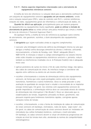 338
5.4 - Ruído de modo comum
Quando todos os condutores de um sistema de sinal ou de força possuem uma diferença
de potencial idêntica em relação a uma referência, essa tensão é chamada de tensão ou
sinal de modo comum. Se essa tensão não é desejada, é geralmente chamada de ruído.
Essa referência normalmente é a terra ou a carcaça do equipamento, que podem também
estar no mesmo potencial. Os equipamentos eletrônicos freqüentemente apresentam uma
sensibilidade aguçada em relação aos ruídos de modo comum entre os condutores de
alimentação (força) e a terra, que podem afetar tanto os sinais analógicos como os digitais.
O ruído de modo comum ocorre quando existe uma diferença de potencial entre o terra
ao qual a fonte de energia se refere e o terra ao qual o equipamento se refere. Há sempre
um acoplamento resistivo ou capacitivo entre os circuitos internos do equipamento e sua
carcaça. A diferença de potencial pode ser criada quando circula uma corrente pelo condutor
de proteção ou pela terra, entre a carcaça do equipamento e o aterramento da fonte de ali-
mentação.
Pela terra circulam muitas correntes parasitas, causando pequenas diferenças de
potencial entre pontos. Essas correntes podem ser de freqüências diferentes da industrial
(60 Hz) ou, mesmo se forem de frequência industrial, podem conter harmônicas ou
transitórios devidos a chaveamentos, manobras e outros fenômenos. Portanto, se a carcaça
do equipamento estiver ligada à terra, qualquer potencial que se estabeleça entre essa
ligação e o ponto de aterramento do sistema pode ser acoplado no interior do circuito
eletrônico.
A carcaça do equipamento pode ser mantida no mesmo potencial do terra do sistema se
o condutor de proteção do equipamento for de baixa impedância e não estiver ligado à terra
em nenhum ponto, exceto no ponto de aterramento da alimentação, assim chamado de
"aterramento de ponto único". A diferença de potencial entre os pontos de aterramento da
fonte e do equipamento não deve ser suficiente para causar choques nas pessoas e não deve
possibilitar o acoplamento resistivo ou capacitivo em uma intensidade tal que possa criar
um ruído indesejado.
A ligação do aterramento do equipamento a um eletrodo que seja física e eletricamente
separado dos eletrodos de aterramento do sistema elétrico e da estrutura da edificação
provocará, inevitavelmente, um ruído de modo comum. A intensidade desse ruído pode ser
destrutiva para o equipamento e perigosa para as pessoas, uma vez que uma falta no sistema
elétrico pode elevar o potencial do sistema ou da estrutura centenas ou milhares de volts
acima da referência de terra.
9.4.11 - Outros aspectos importantes relacionados com o aterramento de
equipamentos eletrônicos sensíveis
A malha de terra de referência é a solução ideal para o aterramento confiável de
um conjunto de equipamentos sensíveis agrupados em um mesmo ambiente, sendo
esta a solução natural para CPD’s, salas de controle com PLC’s, centrais telefônicas,
estações de rádio, equipamentos gerais de informática e comunicação de dados, etc.
Quando for difícil sua aplicação, principalmente para um número pequeno
de equipamentos ou equipamentos muito espalhados, pode-se utilizar o método de
aterramento de ponto único ou então utilizar uma placa metálica que simule a malha
de terra de referência (“Transient Supressor Plate”).
De qualquer forma, a malha de terra de referência ou qualquer outro sistema
de aterramento, não garantem, sozinhos, o bom desempenho dos equipamentos
sensíveis.
É obrigatório que sejam realizados ainda os seguinte complementos:
• executar uma blindagem externa do edifício (ou blindagem interna na sala que
abrigue a malha) contra descargas atmosféricas diretas e indiretas; utilizando,
necessariamente, a Gaiola de Faraday, com “Mesh” adequado (Nivel I,
NBR 5419). A intenção é reduzir o campo eletromagnético no volume interno
onde estão situados os equipamentos eletrônicos sensíveis e, portanto, reduzir
também as interferências irradiadas via ar. A Proteção Franklin não é adequada
neste caso;
• aplicar protetores de surtos no início e fim de cada interface longa, não óptica,
dos cabos de comunicação de sinais. As interfaces longas a considerar são
aquelas entre edifícios ou dentro de um mesmo edifício;
• escolher criteriosamente o sistema de alimentação elétrica dos equipamentos
sensíveis, de forma que estes sejam protegidos contra surtos de tensão,
transitórios, harmônicos e outros fenômenos. Deve-se ainda proceder a uma
avaliação na qualidade de energia local e estudar a necessidade de se implantar
energia ininterrupta. Em geral, nos sistemas com equipamentos sensíveis de
grande importância, a alimentação elétrica deve ser executada através de sistema
de alimentação não interruptível (“No Breaks”). Deve ser observado que os
estabilizadores de tensão, largamente utilizados no Brasil, geralmente, não
possuem resposta para fenômenos transitórios rápidos, corrigindo apenas
variações lentas de tensão;
• escolher, criteriosamente, a rota e forma de instalação de cabos de comunicação
de sinais sensíveis em bandejas, eletrodutos, redes de dutos, “pipe-racks”, etc.
Em geral, os cabos de comunicação de sinais sensíveis devem ser instalados em
eletrodutos (ou calhas fechadas) metálicos, contínuos e multi-aterrados.
Em bandejas, os cabos sensíveis devem se situar em distâncias progressivas em
relação ao nível de tensão mais alto, atendendo às normas de compatibilidade
eletromagnética;
 
