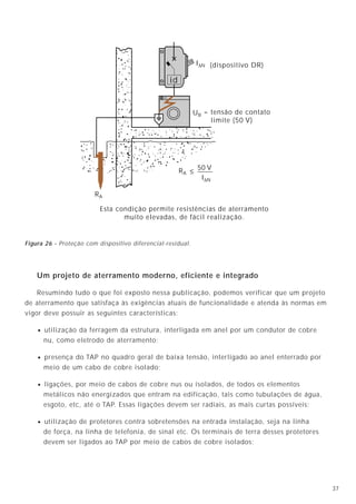374
Podemos resumir as funções de um sistema de aterramento nos seguintes tópicos:
4.1 - Segurança pessoal
A conexão dos equipamentos elétricos ao sistema de aterramento deve permitir que,
caso ocorra uma falha na isolação dos equipamentos, a corrente de falta passe através do
condutor de aterramento ao invés de percorrer o corpo de uma pessoa que eventualmente
esteja tocando o equipamento.
Dispositivo proteção
4. Funções básicas dos sistemas de aterramento
4.2 - Desligamento automático
O sistema de aterramento deve oferecer um percurso de baixa impedância de retorno
para a terra da corrente de falta, permitindo, assim, que haja a operação automática,
rápida e segura do sistema de proteção.
Um projeto de aterramento moderno, eficiente e integrado
Resumindo tudo o que foi exposto nessa publicação, podemos verificar que um projeto
de aterramento que satisfaça às exigências atuais de funcionalidade e atenda às normas em
vigor deve possuir as seguintes características:
• utilização da ferragem da estrutura, interligada em anel por um condutor de cobre
nu, como eletrodo de aterramento;
• presença do TAP no quadro geral de baixa tensão, interligado ao anel enterrado por
meio de um cabo de cobre isolado;
• ligações, por meio de cabos de cobre nus ou isolados, de todos os elementos
metálicos não energizados que entram na edificação, tais como tubulações de água,
esgoto, etc, até o TAP. Essas ligações devem ser radiais, as mais curtas possíveis;
• utilização de protetores contra sobretensões na entrada instalação, seja na linha
de força, na linha de telefonia, de sinal etc. Os terminais de terra desses protetores
devem ser ligados ao TAP por meio de cabos de cobre isolados;
UB
RA
I∆N
RA ≤
50 V
I∆N
id
= tensão de contato
limite (50 V)
Esta condição permite resistências de aterramento
muito elevadas, de fácil realização.
(dispositivo DR)
Figura 3A - Com aterramento, a corrente
praticamente não circula pelo corpo.
Figura 3B - Sem aterramento, o único
caminho é o corpo.
Figura 4
Figura 26 - Proteção com dispositivo diferencial-residual.
 