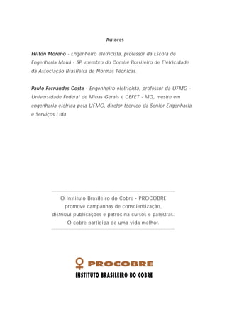 1
1. O que é um aterramento elétrico?
2. Os objetivos do aterramento do sistema
3. Por que deve-se preferir os sistemas aterrados?
4. Funções básicas dos sistemas de aterramento
5. Alguns conceitos importantes sobre aterramento
6. Ligação à terra
7. Eletrodos de aterramento
8. Aterramento e corrosão
9. O aterramento e os diversos sistemas de proteção
10. O aterramento único das instalações elétricas
11. Bibliografia
Í N D I C E
2
3
3
4
6
9
11
13
15
36
39
Autores
Hilton Moreno - Engenheiro eletricista, professor da Escola de
Engenharia Mauá - SP, membro do Comitê Brasileiro de Eletricidade
da Associação Brasileira de Normas Técnicas.
Paulo Fernandes Costa - Engenheiro eletricista, professor da UFMG -
Universidade Federal de Minas Gerais e CEFET - MG, mestre em
engenharia elétrica pela UFMG, diretor técnico da Senior Engenharia
e Serviços Ltda.
O Instituto Brasileiro do Cobre - PROCOBRE
promove campanhas de conscientização,
distribui publicações e patrocina cursos e palestras.
O cobre participa de uma vida melhor.
 