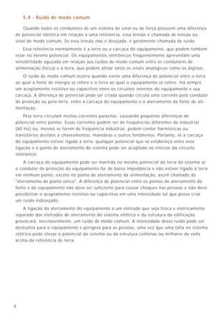 338
5.4 - Ruído de modo comum
Quando todos os condutores de um sistema de sinal ou de força possuem uma diferença
de potencial idêntica em relação a uma referência, essa tensão é chamada de tensão ou
sinal de modo comum. Se essa tensão não é desejada, é geralmente chamada de ruído.
Essa referência normalmente é a terra ou a carcaça do equipamento, que podem também
estar no mesmo potencial. Os equipamentos eletrônicos freqüentemente apresentam uma
sensibilidade aguçada em relação aos ruídos de modo comum entre os condutores de
alimentação (força) e a terra, que podem afetar tanto os sinais analógicos como os digitais.
O ruído de modo comum ocorre quando existe uma diferença de potencial entre o terra
ao qual a fonte de energia se refere e o terra ao qual o equipamento se refere. Há sempre
um acoplamento resistivo ou capacitivo entre os circuitos internos do equipamento e sua
carcaça. A diferença de potencial pode ser criada quando circula uma corrente pelo condutor
de proteção ou pela terra, entre a carcaça do equipamento e o aterramento da fonte de ali-
mentação.
Pela terra circulam muitas correntes parasitas, causando pequenas diferenças de
potencial entre pontos. Essas correntes podem ser de freqüências diferentes da industrial
(60 Hz) ou, mesmo se forem de frequência industrial, podem conter harmônicas ou
transitórios devidos a chaveamentos, manobras e outros fenômenos. Portanto, se a carcaça
do equipamento estiver ligada à terra, qualquer potencial que se estabeleça entre essa
ligação e o ponto de aterramento do sistema pode ser acoplado no interior do circuito
eletrônico.
A carcaça do equipamento pode ser mantida no mesmo potencial do terra do sistema se
o condutor de proteção do equipamento for de baixa impedância e não estiver ligado à terra
em nenhum ponto, exceto no ponto de aterramento da alimentação, assim chamado de
"aterramento de ponto único". A diferença de potencial entre os pontos de aterramento da
fonte e do equipamento não deve ser suficiente para causar choques nas pessoas e não deve
possibilitar o acoplamento resistivo ou capacitivo em uma intensidade tal que possa criar
um ruído indesejado.
A ligação do aterramento do equipamento a um eletrodo que seja física e eletricamente
separado dos eletrodos de aterramento do sistema elétrico e da estrutura da edificação
provocará, inevitavelmente, um ruído de modo comum. A intensidade desse ruído pode ser
destrutiva para o equipamento e perigosa para as pessoas, uma vez que uma falta no sistema
elétrico pode elevar o potencial do sistema ou da estrutura centenas ou milhares de volts
acima da referência de terra.
9.4.11 - Outros aspectos importantes relacionados com o aterramento de
equipamentos eletrônicos sensíveis
A malha de terra de referência é a solução ideal para o aterramento confiável de
um conjunto de equipamentos sensíveis agrupados em um mesmo ambiente, sendo
esta a solução natural para CPD’s, salas de controle com PLC’s, centrais telefônicas,
estações de rádio, equipamentos gerais de informática e comunicação de dados, etc.
Quando for difícil sua aplicação, principalmente para um número pequeno
de equipamentos ou equipamentos muito espalhados, pode-se utilizar o método de
aterramento de ponto único ou então utilizar uma placa metálica que simule a malha
de terra de referência (“Transient Supressor Plate”).
De qualquer forma, a malha de terra de referência ou qualquer outro sistema
de aterramento, não garantem, sozinhos, o bom desempenho dos equipamentos
sensíveis.
É obrigatório que sejam realizados ainda os seguinte complementos:
• executar uma blindagem externa do edifício (ou blindagem interna na sala que
abrigue a malha) contra descargas atmosféricas diretas e indiretas; utilizando,
necessariamente, a Gaiola de Faraday, com “Mesh” adequado (Nivel I,
NBR 5419). A intenção é reduzir o campo eletromagnético no volume interno
onde estão situados os equipamentos eletrônicos sensíveis e, portanto, reduzir
também as interferências irradiadas via ar. A Proteção Franklin não é adequada
neste caso;
• aplicar protetores de surtos no início e fim de cada interface longa, não óptica,
dos cabos de comunicação de sinais. As interfaces longas a considerar são
aquelas entre edifícios ou dentro de um mesmo edifício;
• escolher criteriosamente o sistema de alimentação elétrica dos equipamentos
sensíveis, de forma que estes sejam protegidos contra surtos de tensão,
transitórios, harmônicos e outros fenômenos. Deve-se ainda proceder a uma
avaliação na qualidade de energia local e estudar a necessidade de se implantar
energia ininterrupta. Em geral, nos sistemas com equipamentos sensíveis de
grande importância, a alimentação elétrica deve ser executada através de sistema
de alimentação não interruptível (“No Breaks”). Deve ser observado que os
estabilizadores de tensão, largamente utilizados no Brasil, geralmente, não
possuem resposta para fenômenos transitórios rápidos, corrigindo apenas
variações lentas de tensão;
• escolher, criteriosamente, a rota e forma de instalação de cabos de comunicação
de sinais sensíveis em bandejas, eletrodutos, redes de dutos, “pipe-racks”, etc.
Em geral, os cabos de comunicação de sinais sensíveis devem ser instalados em
eletrodutos (ou calhas fechadas) metálicos, contínuos e multi-aterrados.
Em bandejas, os cabos sensíveis devem se situar em distâncias progressivas em
relação ao nível de tensão mais alto, atendendo às normas de compatibilidade
eletromagnética;
 