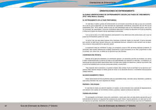 Guía del Entrenador de Atletismo (1ª Edición) Guía del Entrenador de Atletismo (1ª Edición)20 21
Orientaciones de Entrenamiento
ORIENTACIONES DE ENTRENAMIENTO
ALGUNAS ORIENTACIONES DE ENTRENAMIENTO SEGÚN LAS FASES DE CRECIMIENTO
(Prof. Vélez Blasco- España)
EL ENTRENAMIENTO EN LA FASE PREPUBERAL
En esta fase el objetivo general del entrenamiento es la formación psicomotora de base ya que es el momento
de la vida en que se desarrollan con más intensidad las capacidades coordinativas, alcanzando más del 75% de sus
posibilidades (Hirtz, 1979); también, desde el punto de vista metodológico esto es muy importante porque, como ya se
ha comentado, las capacidades y funciones coordinativas determinan la calidad de adquisición de la técnica deportiva
e influencian el grado de utilización de las capacidades condicionales.
Cono ya se ha dicho, en la fase prepuberal, prácticamente no hay diferencias entre ambos sexos, por lo que los
grupos de entrenamiento pueden ser mixtos.
Ya hemos visto que esta etapa presenta como capacidad condicional, ligada a la velocidad, la fuerza-velocidad,
pero también se debe hacer siempre referencia a las habilidades técnicas, cuidando en todo momento que los ejerci-
cios conserven estructuralmente su ejecución natural.
La preparación debe ser multilateral. El juego y la competición ocupan el 50% del tiempo dedicado al atletismo. El
entrenador debe dosificar atentamente el trabajo manteniendo un gran entusiasmo en los niños; proponiendo no sólo
la cantidad, sino, sobre todo, la calidad de los ejercicios que más interesan.
COORDINACIÓN-TÉCNICA
Además de los ejercicios dedicados a la coordinación general y los elementos sencillos de acrobacia, nos vamos
a referir fundamentalmente a la técnica de base de las especialidades que aparecen en esta fase. La enseñanza y el
aprendizaje de la técnica deben desarrollarse sobre una base lúdica (juegos pre deportivos y relevos) recurriendo más
a una forma competitiva que a una que incluya ejecuciones y correcciones.
Para mantener alta la motivación y no perder el interés, debe variarse mucho la actividad. En los ejercicios com-
petitivos debe utilizarse siempre el método global sin entrar en los elementos técnicos o movimientos descompuestos
(trabajo analítico).
ACONDICIONAMIENTO FÍSICO
Deben desarrollarse de forma equilibrada todas las capacidades físicas: velocidad, fuerza, flexibilidad y resistencia
(esta última entendida más como capacidad de trabajo).
RAPIDEZ o VELOCIDAD
En esta fase se presta una atención especial a la rapidez; no sólo entendida como velocidad de desplazamiento,
sino también como rapidez de movimientos (cíclicos y acíclicos), vigilando la técnica de ejecución.
FUERZA-VELOCIDAD
Es aconsejable una formación mixta entre coordinación y fuerza para crear una base óptima que permita que el
entrenamiento de fuerza en la siguiente fase (pubescencia) pueda ofrecer mayores ganancias; por esta razón se utili-
zan ejercicios de gimnasia, elementos de acrobacia, Multilanzamientos y los denominados ejercicios de Preatletismo
 