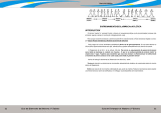 Guía del Entrenador de Atletismo (1ª Edición) Guía del Entrenador de Atletismo (1ª Edición)52 53
Marcha Atlética
ENTRENAMIENTO DE LA MARCHA ATLÉTICA
INTRODUCCION
El término “marcha” o “caminata” (como la llaman en Iberoamérica) define una de las actividades humanas más
primarias, seguras y sanas, la locomoción o desplazamiento a pie.
Pero aunque la marcha evoluciona a partir de nuestra forma natural de andar, ofrece variaciones dirigidas a conse-
guir mayor eficacia (mecánica) y eficiencia (economía de esfuerzo)
Para el logro de un buen rendimiento competitivo la técnica es de gran importancia. Sin una buena técnica no
sólo es difícil lograr buenas marcas sino que, además, es muy posible la descalificación por parte de los jueces.
El Reglamento de la I.A.A.F. en su artículo 230 dice: “La marcha es una progresión de pasos de tal manera
que el atleta se mantenga en contacto con el suelo, a fin que no se produzca pérdida de contacto visible” (a
simple vista). Y sigue, “la pierna que avanza tiene que estar recta (es decir, no flexionada por la rodilla) desde
el momento del primer contacto con el suelo hasta que se halle en posición vertical”.
Hemos de distinguir claramente las diferencias entre “técnica” y “estilo”.
Técnica es la acción que determina los movimientos necesarios de la mecánica del cuerpo para realizar la marcha
dentro del Reglamento.
Estilo es el conjunto de movimientos individuales de esta acción de marchar. Todos los marchadores deben adoptar
una misma técnica (o serán des calificados), sin embargo, hay tantos estilos como marchadores.
APOYO
DOBLE
APOYO
DOBLE
APOYO
DOBLE
APOYO
SIMPLE
APOYO
SIMPLE
 