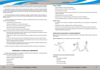 Guía del Entrenador de Atletismo (1ª Edición) Guía del Entrenador de Atletismo (1ª Edición)76 77
Lanzamientos
Lanzamientos
En la fase de desplazamiento/ construcción del movimiento, el propósito es aumentar la posible velocidad de
descarga acelerando el cuerpo del atleta y el implemento en conjunto hasta un nivel óptimo (cantidad de movimiento).
Esta aceleración es sobre un trayecto lineal en el lanzamiento de la jabalina y en la técnica lineal del lanzamiento
de la bala y tiene una trayectoria circular en la técnica rotacional del lanzamiento de la bala, disco y martillo. De acuerdo
al evento, la fase de desplazamiento se puede dividir en dos fases más (lanzamiento de la jabalina) o en más fases
(lanzamiento del martillo).
En la fase de descarga la velocidad es almacenada, aumentada, y transferida desde el cuerpo del atleta al im-
plemento y se descarga el mismo. La unión entre las fases de desplazamiento y la fase de descarga la constituye la
posición de fuerza.
Con algunas diferencias para el lanzamiento del martillo, las características comunes de una posición de fuerza
efectiva en los lanzamientos son:
	 * Tensión muscular a lo largo del cuerpo.
	 * Una posición equilibrada con ambos pies sobre el suelo.
	 * Peso del cuerpo sobre la pierna derecha, talón derecho elevado
	 * Talón derecho y dedos del pie izquierdo alineados.
	 * Inclinación hacia atrás contraria a la dirección del lanzamiento.
Además de una efectiva posición de fuerza los elementos comunes de las fases de descarga efectivas son:
* Una secuencia bien coordinada de acciones sucesivas de todas las articulaciones involucradas en el lanza-
miento: pie, rodilla, cadera, hombro, brazo y mano.
* Una extensión en torsión de la pierna derecha utilizando los potentes músculos de la pierna para elevar el
cuerpo.
* Un freno de la pierna izquierda para acelerar el costado derecho del cuerpo y producir movimiento vertical.
* Una tensión en arco o posición en torsión que provoca alta tensión previa en el tronco, hombro y brazos que
puede ser utilizadas para producir aceleración.
* Una acción de bloqueo en la parte superior del cuerpo en la cual se frena el movimiento rotatorio del tronco,
con el costado izquierdo permitiéndole acelerar al derecho.
En la fase de recuperación el atleta frena cualquier velocidad remanente y evita cometer un lanzamiento nulo.
ENSEÑANDO LA TÉCNICA DE LANZAMIENTO
Se utiliza la forma metodológica de encadenado para enseñar la técnica de lanzamiento. La concentración debe
recaer sobre los siguientes elementos y en ese orden:
	 * Introducción al implemento (seguridad y toma)
	 * Descarga (utilizando lanzamientos frontales)
	 * Posición de Fuerza
	 * Recuperación
	 * Desplazamiento
	 * Fase de preparación
Puntos a enfatizar:
* Óptima velocidad en la fase de des¬plazamiento.
* Velocidad creciente en la Posición, Fuerza y Descarga
* Una correcta posición de fuerza
* Acciones sucesivas de las articula¬ciones involucradas en el movimien¬to final buscando transferir velocidad
máxima al implemento.
* Completa extensión del cuerpo en la descarga.
* Desarrollo técnico con implementos apenas más livianos que el peso de competencia.
* Una gran variedad de ejercicios, im¬plementos, movimientos y situacio¬nes de lanzamiento.
Puntos a evitar:
* La introducción de una técnica de competencia a jóvenes atletas que no han alcanzado los requisitos físicos
pre¬vios.
* Implementos de tamaño, cualidades de peso o aerodinámica adecuados.
* Introducción de nuevos elementos técnicos antes de una ejecución satis¬factoria de aquellos ya introducidos
* Excesivos movimientos de lanza¬miento para atletas que no han logra¬do los niveles adecuados de fuerza en los
músculos abdominales y de las piernas.
EJERCICIOS DE HABILIDADES Y ACONDICIONAMIENTO
Nota: Muchos ejercicios descriptos en “Fundamentos de Carreras” y “Fundamentos de Saltos” también son útiles para
los lanzadores.
Grupo 1 de Ejercicios: Acción de Latigazo (Lanzamiento de la Jabalina)
Lanzamientos con una mano con elementos más livianos.
Variaciones:
	 * Desde posición de parados.
	 * Arrodillados.
	 * Con ritmo de tres pasos.
	 * Con ritmo de cinco pasos.
 