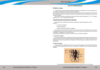 Guía del Entrenador de Atletismo (1ª Edición) Guía del Entrenador de Atletismo (1ª Edición)122 123
Saltos Horizontales
SALTOS HORIZONTALES
El Salto en Largo
El salto en largo es una de las disciplinas atléticas consideradas de las más fáciles. Tal es así que cualquier velo-
cista o cualquier vallista pueden saltar por encima de los siete metros.
Sin embargo para convertirse en un saltador de alto nivel y pasar marcas de alto nivel (por encima de los ocho metros
en los varones y por encima de 6,50 metros en las mujeres), esta disciplina tiene tanta complejidad como cualquier otra
disciplina del atletismo.
Como todos los que estos sencillos tiene una gran parte instintiva. Muchos velocistas de 10”1 o 10 .2 consiguen
marcas de 7, 80 o 7, 90 sin haber entrenado la técnica.
Factores biomecánicos que determinan el salto largo
Básicamente son tres los factores biomecánicos que determinan la distancia conseguida en un salto.
Estos son:
	 * La velocidad de despegue,
	 * El ángulo de despegue,
	 * La altura del centro de gravedad en el despegue
Como podemos ver estos tres factores biomecánicos se determinan en el momento del despegue, y en gran medida
se predisponen durante la carrera de aproximación, es por ello que le damos una importancia radical a la carrera de
aproximación y el despegue (y a la unión entre ambos).
La parábola de vuelo generada en el momento de salir del piso, ya no puede ser modificada.
La velocidad de despegue
Para lograr una alta velocidad en el despegue tenemos como principal factor determinante una alta velocidad en la
carrera de aproximación, pero no limitaremos toda la responsabilidad a esta ya que si el atleta no realiza una correcta
transición entre la carrera de aproximación y el despegue en los últimos tres apoyos, se perderá gran parte de la velo-
cidad lograda.
El ángulo de despegue
En términos generales y didácticos podemos decir que el ángulo de despegue es el resultante entre la trayectoria
horizontal del centro de gravedad durante la carrera y la tangente de la parábola del centro de gravedad después del
despegue.
Los ángulos utilizados mayormente por atletas de alto nivel oscilan entre los 18 y los 23 grados.
 