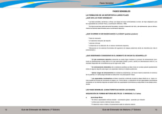 Guía del Entrenador de Atletismo (1ª Edición) Guía del Entrenador de Atletismo (1ª Edición)12 13
Fases Sensibles
FASES SENSIBLES
LA FORMACION DE UN DEPORTISTA A LARGO PLAZO
¿QUÉ SON LAS FASES SENSIBLES?
* Las fases sensibles, sensitivas o críticas, son etapas de mayor entrenabilidad, es decir, de mejor adaptación para
las capacidades de condición física y coordinación (Weineck, 1988).
* Se trata de períodos particularmente favorables, durante el desarrollo del niño y del adolescente, para el reforza-
miento de factores determinantes para el rendimiento deportivo.
¿QUE OCURREN SI SON INADECUADOS A LA EDAD? (podrían producir)
* Falta de motivación
* Un abandono temprano del deporte
* Lesiones crónicas
* Limitaciones en la obtención de un máximo rendimiento deportivo.
* Alteraciones en los sistemas funcionales del organismo (en etapas posteriores donde se intensifica aún más el
entrenamiento.)
¿QUE DEBERÍAMOS CONSIDERAR EN EL MOMENTO DE INICIAR SU DESARROLLO?
	 * Un alto rendimiento deportivo solamente se puede lograr mediante un proceso de entrenamiento cons-
truido en planificaciones a largo plazo en la cual cada etapa (infantil, juvenil y adulto) se interrelacionan entre sí y su
resultado dependerá de la transferencia que se logre entre ellas.
	 * Un entrenamiento sistemático de la resistencia aeróbica se debe iniciar en la edad puberal (posiblemente
antes en algunos deporte) para lograr una capacidad máxima en edades posteriores.
	 * Aplicar cargas de entrenamientos de resistencia anaeróbicas y de fuerza máxima solamente al comienzo
de la pubertad. En sobrecargas elevadas se debe tener una preocupación mayor.
	 * Las capacidades coordinativas se deben comenzar a estimular durante la etapa infantil en su mayor nú-
mero posible de formas de movimiento en juegos y en forma natural. La adquisición de las capacidades coordinativas
necesarias en los distintos deportes se basará sobre las capacidades coordinativas ya adquiridas en las edades prece-
dentes.
LAS FASES SENSIBLES. (CARACTERÍSTICAS SEGÚN LAS EDADES)
ADQUISICIÓN DE FORMAS MOTORAS MÚLTIPLES O VARIADAS (1 a 3 años)
a.	 Aprendizaje Motor
	 * Se limita a capacidades motoras simples – coordinación global – aprenden por imitación
	 * Lentitud para resolver distintas tareas motoras
	 * El desarrollo motor el habla y el pensamiento están en estrecha relación
 