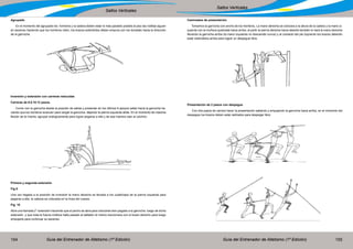 Guía del Entrenador de Atletismo (1ª Edición) Guía del Entrenador de Atletismo (1ª Edición)154 155
Saltos Verticales
Saltos Verticales
Agrupado
En el momento del agrupado los hombros y la cadera deben estar lo más paralelo posible al piso las rodillas siguen
en ascenso haciendo que los hombros roten, los brazos extendidos deben empura con los dorsales hacia la dirección
de la garrocha.
Inversión y extensión con carreras reducidas
Carreras de 6.8.10.12 pasos.
Correr con la garrocha desde la posición de salida y presentar en los últimos 6 apoyos saltar hacia la garrocha ha-
ciendo que los hombros avancen para cargar la garrocha dejando la pierna izquierda atrás. En el momento de máxima
flexión de la misma, agrupar enérgicamente para lograr pegarse a ella y de esa manera caer al colchón.
Primera y segunda extensión
Fig 9
Una vez llegada a la posición de inversión la mano derecha es llevada a los cuádriceps de la pierna izquierda para
pegarse a ella, la cabeza es colocada en la línea del cuerpo.
Fig. 10
Abra una llamada 2° extensión haciendo que el pecho se abra para colocarse bien pegado a la garrocha .luego de dicha
extensión .y que toda la fuerza cinética halla pasado al saltador el mismo traccionara con el brazo derecho para luego
empujarla para continuar su ascenso.
Caminados de presentación
Tomamos la garrocha con ancho de los hombros, La mano derecha se colocara a la altura de la cadera y la mano iz-
quierda con la muñeca quebrada hacia arriba, al partir la pierna derecha hacia delante también lo hará la mano derecha
llevando la garrocha arriba (la mano izquierda no desciende nunca) y al contacto del pie izquierdo los brazos deberán
estar extendidos arriba para lograr un despegue libre.
Presentación de 2 pasos con despegue
Con dos pasos de carrera hacer la presentación saltando y empujando la garrocha hacia arriba, en el momento del
despegue los brazos deben estar estirados para despegar libre.
 