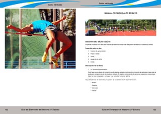 Guía del Entrenador de Atletismo (1ª Edición) Guía del Entrenador de Atletismo (1ª Edición)162 163
Saltos Verticales
Saltos Verticales
MANUAL TECNICO SALTO EN ALTO
OBJETIVO DEL SALTO EN ALTO
Proyectar el cuerpo en el aire para alcanzar la distancia vertical más alta posible sorteando un obstáculo (varilla).
Fases del salto en alto:
1.	 Carrera de aproximación.
2.	 Pique o batida.
3.	Vuelo.
4.	 pasaje de la varilla.
5.	Caída.
Descripción de las fases
1.	 La carrera de aproximación.
Es la fase que va desde el momento que el atleta se pone en movimiento en dirección al saltómetro hasta que se
produce el contacto del pie de pique con el suelo. El objetivo primordial de la carrera es preparar el cuerpo para
lograr un buen despegue y conseguir una velocidad horizontal optima.
Hay varias formas de desarrollar una carrera de un saltador en alto dependiendo de:
	 * Biotipo
	 * Estatura
	 * Velocidad
	 * Fuerza
 