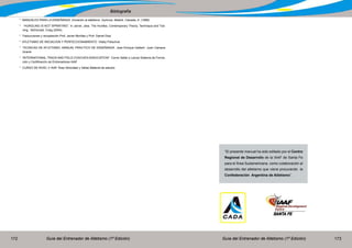 Guía del Entrenador de Atletismo (1ª Edición) Guía del Entrenador de Atletismo (1ª Edición)172 173
Bibliografía
* MANUALES PARA LA ENSEÑANZA. Iniciación al atletismo. Gymnos, Madrid. Calzada, A. (1999)
* “HURDLING IS NOT SPRINTING”. In Jarver, Jess. The Hurdles, Contemporary Theory, Technique and Trai-
ning. McDonald, Craig (2004).
* Traducciones y recopilación Prof. Javier Morillas y Prof. Daniel Díaz
* ATLETISMO DE INICIACION Y PERFECCIONAMIENTO Vitaliy Polischuk
* TECNICAS DE ATLETISMO, MANUAL PRACTICO DE ENSEÑANZA Jose Enrique Gallach -Juan Campos
Granel
* “INTERNATIONAL TRACK AND FIELD COACHES ASSOCIATION” Correr Saltar y Lanzar Sistema de Forma-
ción y Certificación de Entrenadores IAAF
* CURSO DE NIVEL V IAAF Área Velocidad y Vallas Material de estudio
“El presente manual ha sido editado por el Centro
Regional de Desarrollo de la IAAF de Santa Fe
para el Área Sudamericana. como colaboración al
desarrollo del atletismo que viene procurando la
Confederación Argentina de Atletismo”.
 