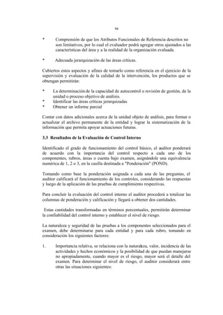 94 
* Comprensión de que los Atributos Funcionales de Referencia descritos no 
son limitativos, por lo cual el evaluador podrá agregar otros ajustados a las 
características del área y a la realidad de la organización evaluada. 
* Adecuada jerarquización de las áreas críticas. 
Cubiertos estos aspectos y afines de tomarlo como referencia en el ejercicio de la 
supervisión y evaluación de la calidad de la intervención, los productos que se 
obtengan permitirán: 
* La determinación de la capacidad de autocontrol o revisión de gestión, de la 
unidad o proceso objetivo de análisis. 
* Identificar las áreas críticas jerarquizadas 
* Obtener un informe parcial 
Contar con datos adicionales acerca de la unidad objeto de análisis, para formar o 
actualizar el archivo permanente de la entidad y lograr la sistematización de la 
información que permita apoyar actuaciones futuras. 
3.3 Resultados de la Evaluación de Control Interno 
Identificado el grado de funcionamiento del control básico, el auditor ponderará 
de acuerdo con la importancia del control respecto a cada uno de los 
componentes, rubros, áreas o cuenta bajo examen, asignándole una equivalencia 
numérica de 1, 2 o 3, en la casilla destinada a "Ponderación" (POND). 
Tomando como base la ponderación asignada a cada una de las preguntas, el 
auditor calificará el funcionamiento de los controles, considerando las respuestas 
y luego de la aplicación de las pruebas de cumplimiento respectivas. 
Para concluir la evaluación del control interno el auditor procederá a totalizar las 
columnas de ponderación y calificación y llegará a obtener dos cantidades. 
Estas cantidades transformadas en términos porcentuales, permitirán determinar 
la confiabilidad del control interno y establecer el nivel de riesgo. 
La naturaleza y seguridad de las pruebas a los componentes seleccionados para el 
examen, debe determinarse para cada entidad y para cada rubro, tomando en 
consideración los siguientes factores: 
1. Importancia relativa, se relaciona con la naturaleza, valor, incidencia de las 
actividades y hechos económicos y la posibilidad de que puedan manejarse 
no apropiadamente, cuando mayor es el riesgo, mayor será el detalle del 
examen. Para determinar el nivel de riesgo, el auditor considerará entre 
otras las situaciones siguientes: 
 