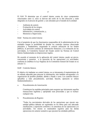 87 
El SAS 78 determina que el control interno consta de cinco componentes 
relacionados entre sí, estos se derivan del estilo de la alta dirección y están 
integrados en el proceso de gestión y son afectados por el tamaño de la entidad: 
- Ambiente de control, 
- Evaluación de los riesgos, 
- Actividades de control, 
- Información y comunicación, y, 
- Monitoreo o Supervisión. 
3.1.4 Normas de control interno 
Con el propósito de que los funcionarios responsables de la administración de las 
entidades tengan la posibilidad de diseñar los controles internos observando 
principios y fundamentos, asegurando la correcta utilización de los fondos 
públicos, la provisión continua de información financiera y la evaluación de las 
actividades, la Contraloría General del Estado emitió las Normas de Control 
Interno fundamentadas en disposiciones legales. 
De acuerdo al momento de la aplicación del control interno, puede ser previo, 
concurrente y posterior a la ejecución de las operaciones y/o actividades, 
conforme lo establece la Ley Orgánica de la Contraloría General del Estado en su 
artículo 12. 
3.1.5 Controles básicos 
El objetivo de implantar un control interno, no es únicamente el mantenimiento de 
un método adecuado para procesar la información, sino también salvaguardar a la 
organización de posibles pérdidas, debido a fraude o error. Los controles básicos 
aplicables a todo procedimiento, actividad, función, operación se refiere 
fundamentalmente a: 
a. Procedimientos de Autorización 
Constituyen las medidas principales para asegurar que únicamente aquellas 
transacciones legítimas y apropiadas sean procesadas y que se rechace 
cualquier otra. 
b. Procedimientos de Registro 
"Todos los movimientos derivados de las operaciones que ejecute una 
entidad pública deberán ser registrados en los libros para una adecuada 
clasificación y exposición conforme a la naturaleza de las operaciones y/o 
actividades. Así mismo se mantendrán registros para las demás 
operaciones de carácter sustantivo que ejecuten las entidades públicas. 
 
