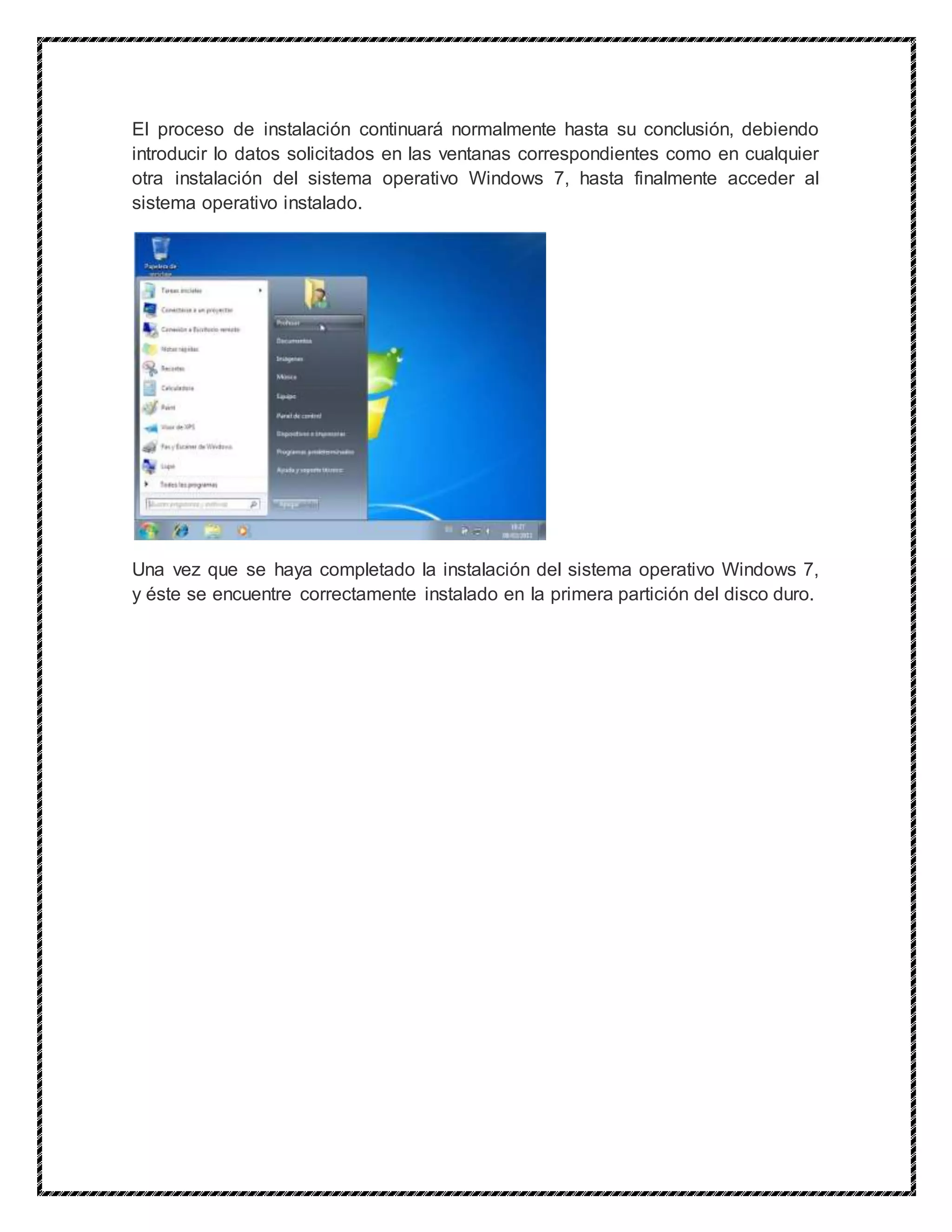 El proceso de instalación continuará normalmente hasta su conclusión, debiendo
introducir lo datos solicitados en las ventanas correspondientes como en cualquier
otra instalación del sistema operativo Windows 7, hasta finalmente acceder al
sistema operativo instalado.
Una vez que se haya completado la instalación del sistema operativo Windows 7,
y éste se encuentre correctamente instalado en la primera partición del disco duro.
 