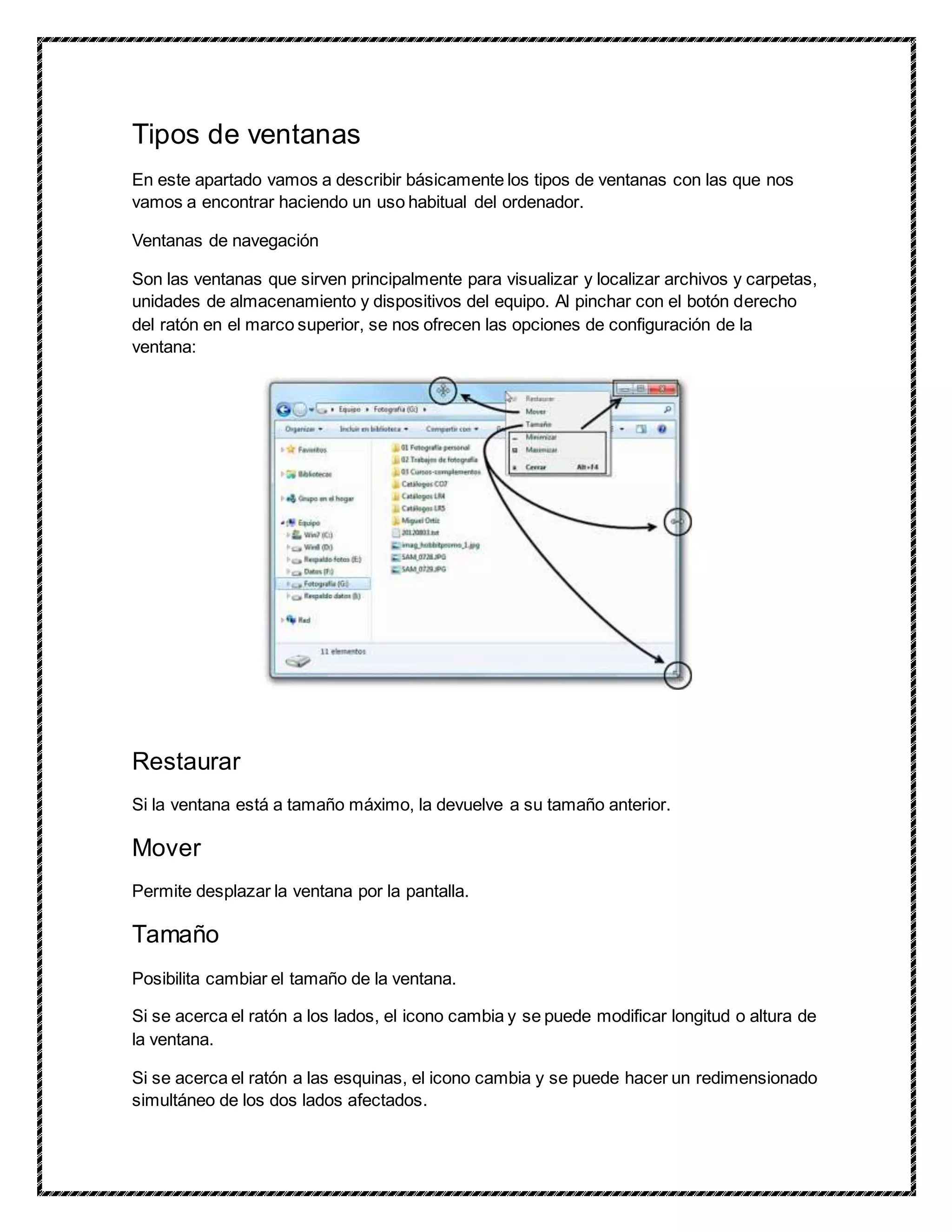 Tipos de ventanas
En este apartado vamos a describir básicamente los tipos de ventanas con las que nos
vamos a encontrar haciendo un uso habitual del ordenador.
Ventanas de navegación
Son las ventanas que sirven principalmente para visualizar y localizar archivos y carpetas,
unidades de almacenamiento y dispositivos del equipo. Al pinchar con el botón derecho
del ratón en el marco superior, se nos ofrecen las opciones de configuración de la
ventana:
Restaurar
Si la ventana está a tamaño máximo, la devuelve a su tamaño anterior.
Mover
Permite desplazar la ventana por la pantalla.
Tamaño
Posibilita cambiar el tamaño de la ventana.
Si se acerca el ratón a los lados, el icono cambia y se puede modificar longitud o altura de
la ventana.
Si se acerca el ratón a las esquinas, el icono cambia y se puede hacer un redimensionado
simultáneo de los dos lados afectados.
 