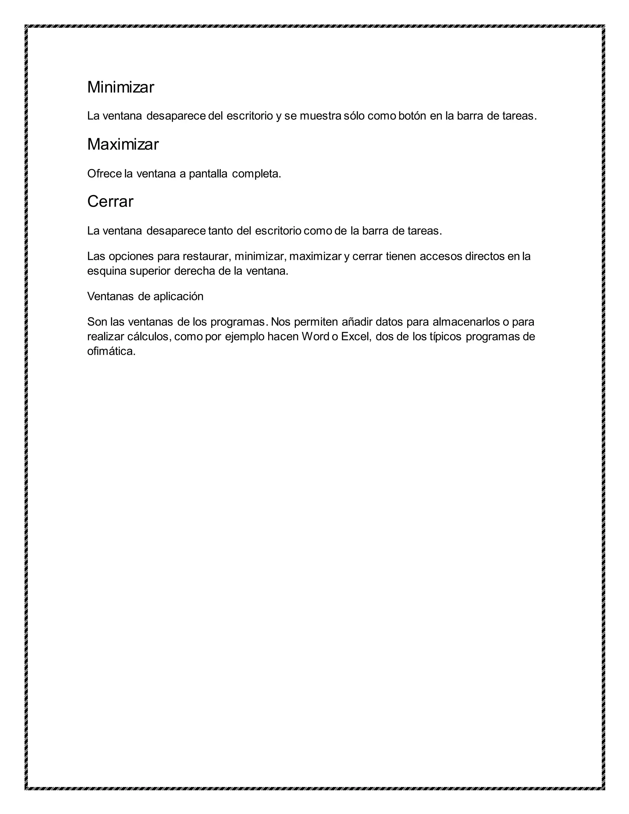Minimizar
La ventana desaparece del escritorio y se muestra sólo como botón en la barra de tareas.
Maximizar
Ofrece la ventana a pantalla completa.
Cerrar
La ventana desaparece tanto del escritorio como de la barra de tareas.
Las opciones para restaurar, minimizar, maximizar y cerrar tienen accesos directos en la
esquina superior derecha de la ventana.
Ventanas de aplicación
Son las ventanas de los programas. Nos permiten añadir datos para almacenarlos o para
realizar cálculos, como por ejemplo hacen Word o Excel, dos de los típicos programas de
ofimática.
 