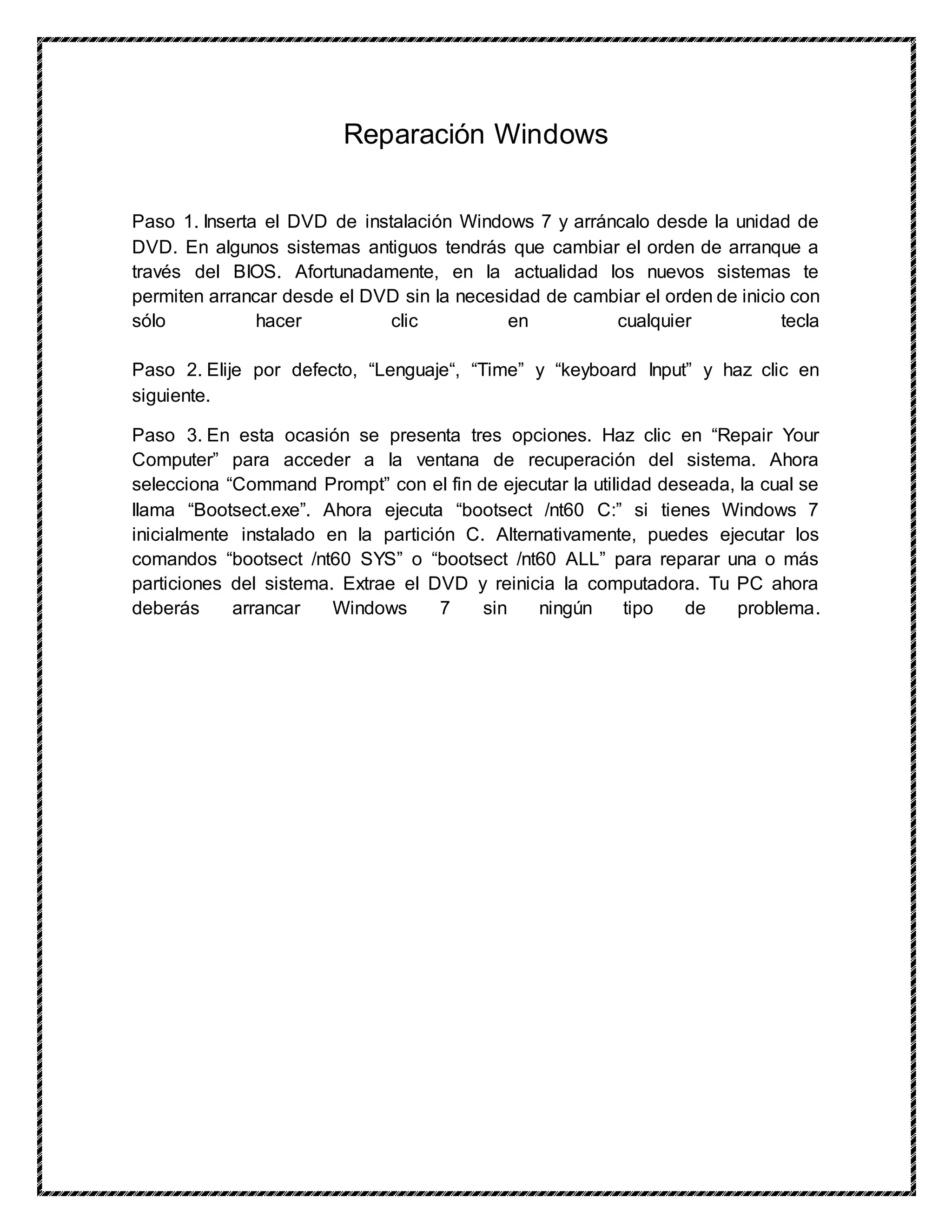 Reparación Windows
Paso 1. Inserta el DVD de instalación Windows 7 y arráncalo desde la unidad de
DVD. En algunos sistemas antiguos tendrás que cambiar el orden de arranque a
través del BIOS. Afortunadamente, en la actualidad los nuevos sistemas te
permiten arrancar desde el DVD sin la necesidad de cambiar el orden de inicio con
sólo hacer clic en cualquier tecla
Paso 2. Elije por defecto, “Lenguaje“, “Time” y “keyboard Input” y haz clic en
siguiente.
Paso 3. En esta ocasión se presenta tres opciones. Haz clic en “Repair Your
Computer” para acceder a la ventana de recuperación del sistema. Ahora
selecciona “Command Prompt” con el fin de ejecutar la utilidad deseada, la cual se
llama “Bootsect.exe”. Ahora ejecuta “bootsect /nt60 C:” si tienes Windows 7
inicialmente instalado en la partición C. Alternativamente, puedes ejecutar los
comandos “bootsect /nt60 SYS” o “bootsect /nt60 ALL” para reparar una o más
particiones del sistema. Extrae el DVD y reinicia la computadora. Tu PC ahora
deberás arrancar Windows 7 sin ningún tipo de problema.
 