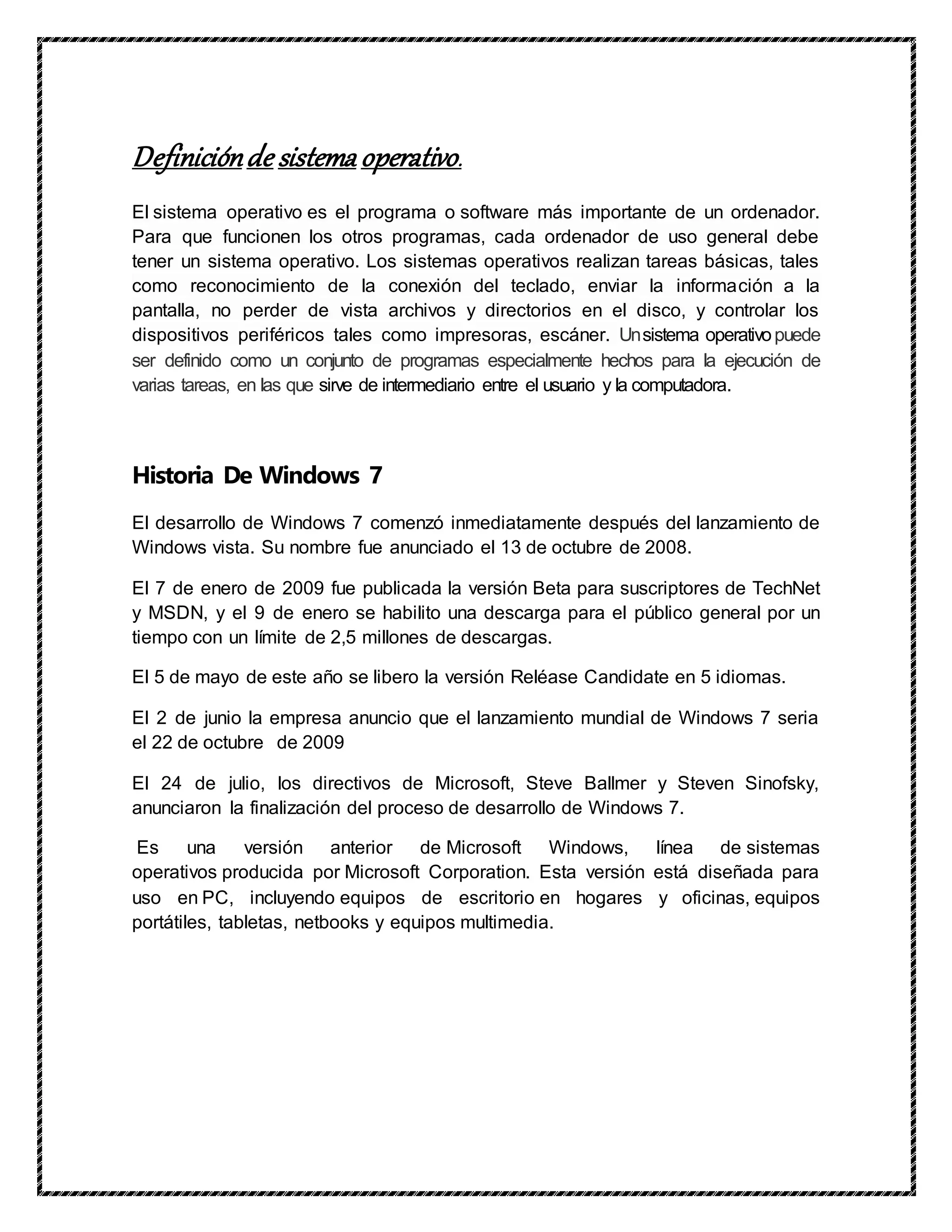 Definiciónde sistema operativo.
El sistema operativo es el programa o software más importante de un ordenador.
Para que funcionen los otros programas, cada ordenador de uso general debe
tener un sistema operativo. Los sistemas operativos realizan tareas básicas, tales
como reconocimiento de la conexión del teclado, enviar la información a la
pantalla, no perder de vista archivos y directorios en el disco, y controlar los
dispositivos periféricos tales como impresoras, escáner. Unsistema operativopuede
ser definido como un conjunto de programas especialmente hechos para la ejecución de
varias tareas, en las que sirve de intermediario entre el usuario y la computadora.
Historia De Windows 7
El desarrollo de Windows 7 comenzó inmediatamente después del lanzamiento de
Windows vista. Su nombre fue anunciado el 13 de octubre de 2008.
El 7 de enero de 2009 fue publicada la versión Beta para suscriptores de TechNet
y MSDN, y el 9 de enero se habilito una descarga para el público general por un
tiempo con un límite de 2,5 millones de descargas.
El 5 de mayo de este año se libero la versión Reléase Candidate en 5 idiomas.
El 2 de junio la empresa anuncio que el lanzamiento mundial de Windows 7 seria
el 22 de octubre de 2009
El 24 de julio, los directivos de Microsoft, Steve Ballmer y Steven Sinofsky,
anunciaron la finalización del proceso de desarrollo de Windows 7.
Es una versión anterior de Microsoft Windows, línea de sistemas
operativos producida por Microsoft Corporation. Esta versión está diseñada para
uso en PC, incluyendo equipos de escritorio en hogares y oficinas, equipos
portátiles, tabletas, netbooks y equipos multimedia.
 