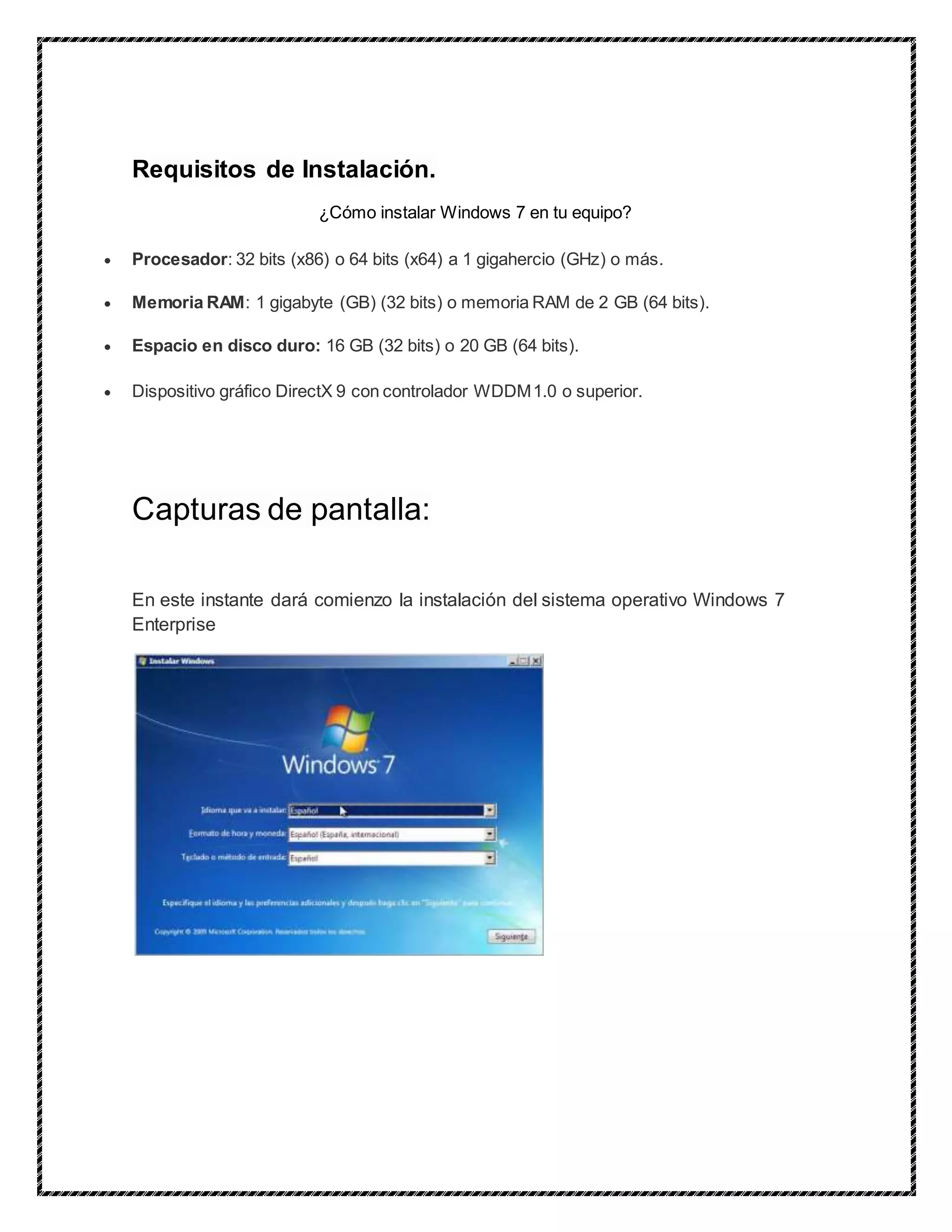 Requisitos de Instalación.
¿Cómo instalar Windows 7 en tu equipo?
 Procesador: 32 bits (x86) o 64 bits (x64) a 1 gigahercio (GHz) o más.
 Memoria RAM: 1 gigabyte (GB) (32 bits) o memoria RAM de 2 GB (64 bits).
 Espacio en disco duro: 16 GB (32 bits) o 20 GB (64 bits).
 Dispositivo gráfico DirectX 9 con controlador WDDM1.0 o superior.
Capturas de pantalla:
En este instante dará comienzo la instalación del sistema operativo Windows 7
Enterprise
 