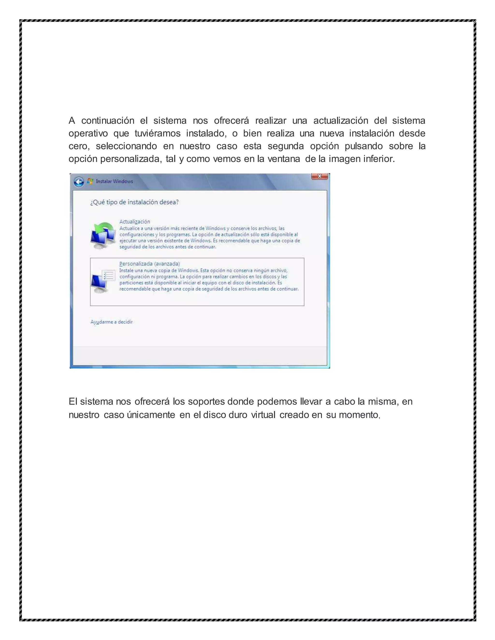 A continuación el sistema nos ofrecerá realizar una actualización del sistema
operativo que tuviéramos instalado, o bien realiza una nueva instalación desde
cero, seleccionando en nuestro caso esta segunda opción pulsando sobre la
opción personalizada, tal y como vemos en la ventana de la imagen inferior.
El sistema nos ofrecerá los soportes donde podemos llevar a cabo la misma, en
nuestro caso únicamente en el disco duro virtual creado en su momento,
 