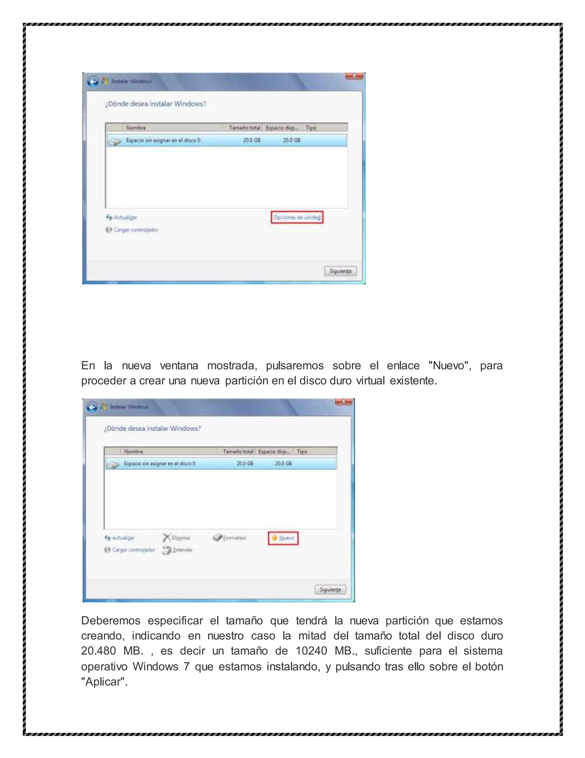 En la nueva ventana mostrada, pulsaremos sobre el enlace "Nuevo", para
proceder a crear una nueva partición en el disco duro virtual existente.
Deberemos especificar el tamaño que tendrá la nueva partición que estamos
creando, indicando en nuestro caso la mitad del tamaño total del disco duro
20.480 MB. , es decir un tamaño de 10240 MB., suficiente para el sistema
operativo Windows 7 que estamos instalando, y pulsando tras ello sobre el botón
"Aplicar".
 
