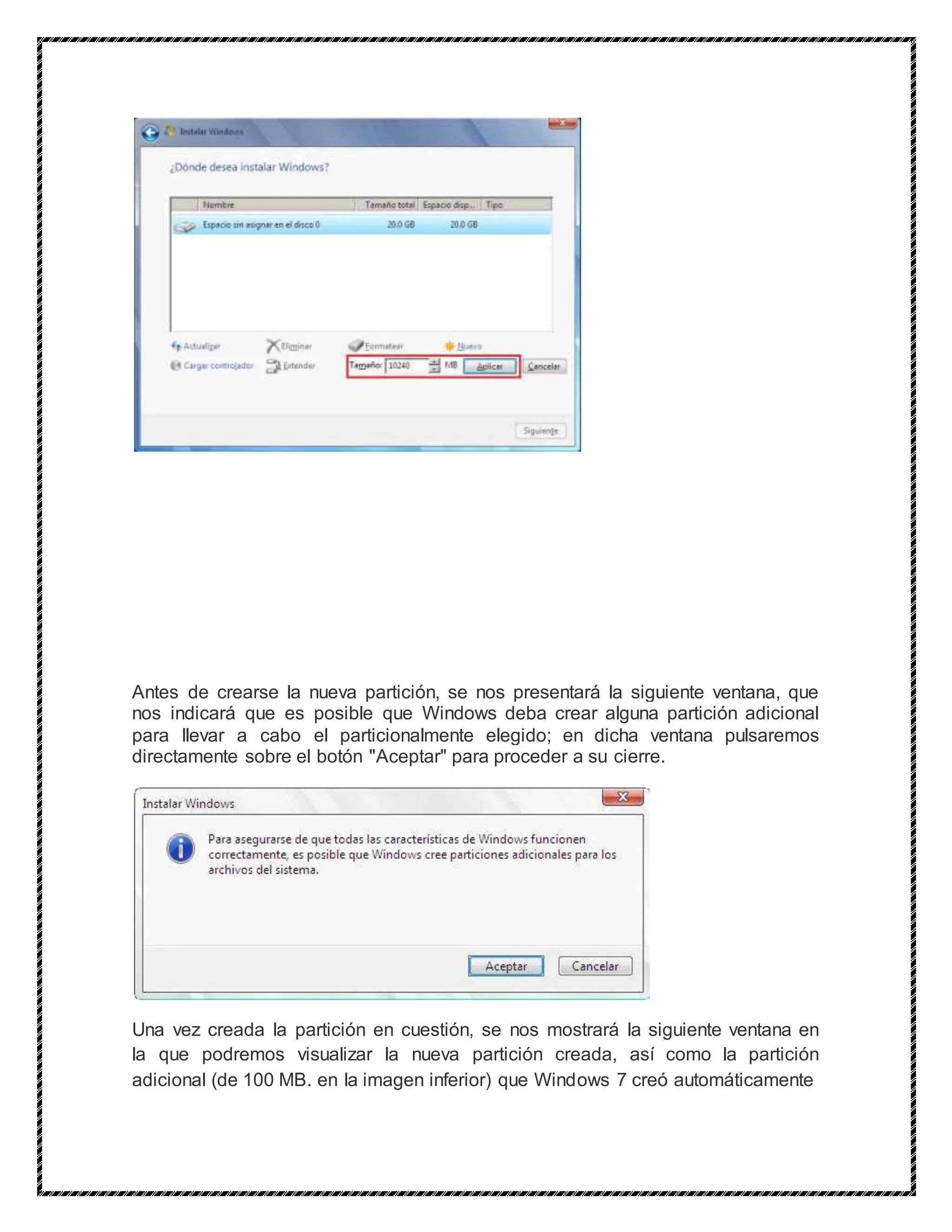 Antes de crearse la nueva partición, se nos presentará la siguiente ventana, que
nos indicará que es posible que Windows deba crear alguna partición adicional
para llevar a cabo el particionalmente elegido; en dicha ventana pulsaremos
directamente sobre el botón "Aceptar" para proceder a su cierre.
Una vez creada la partición en cuestión, se nos mostrará la siguiente ventana en
la que podremos visualizar la nueva partición creada, así como la partición
adicional (de 100 MB. en la imagen inferior) que Windows 7 creó automáticamente
 