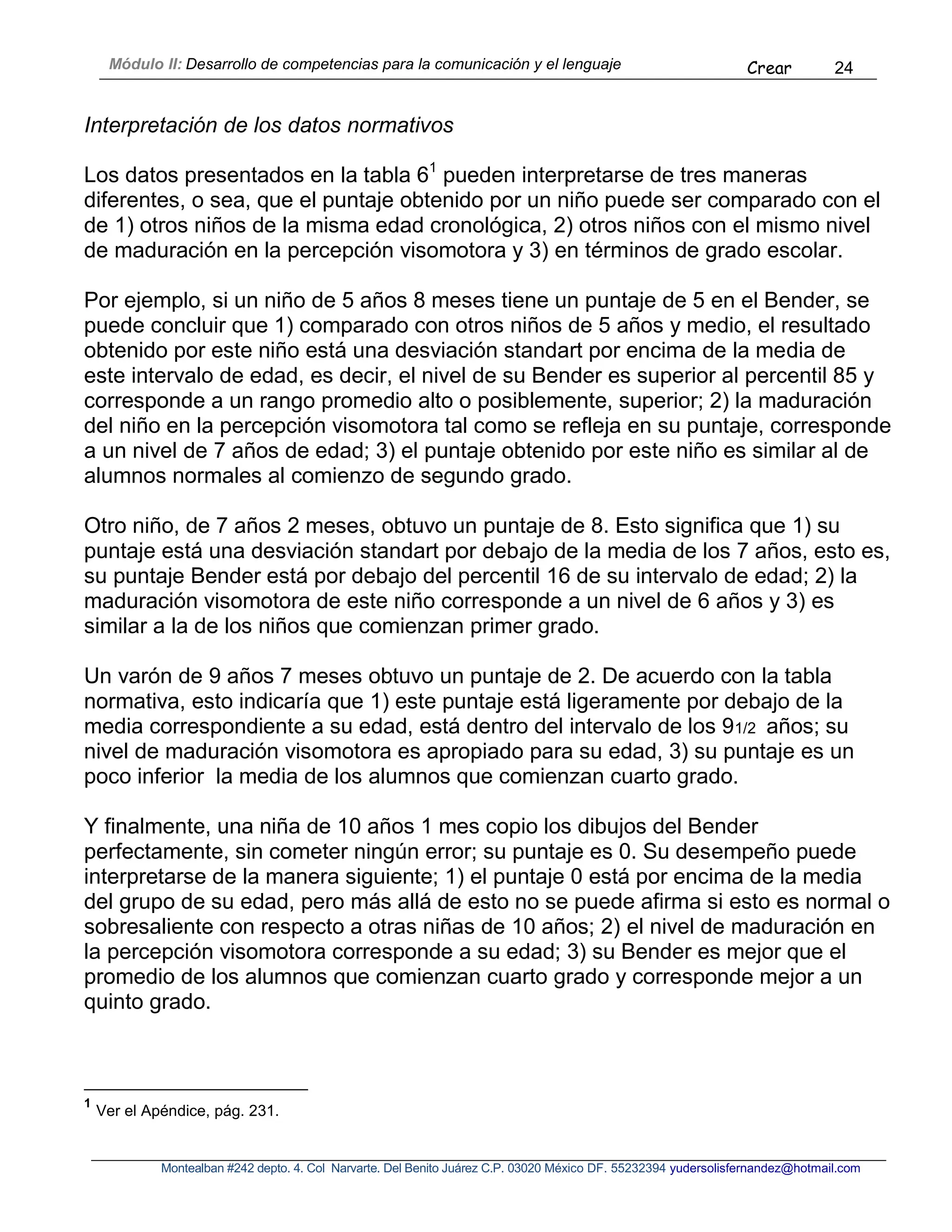 Módulo II: Desarrollo de competencias para la comunicación y el lenguaje Crear 24
Montealban #242 depto. 4. Col Narvarte. Del Benito Juárez C.P. 03020 México DF. 55232394 yudersolisfernandez@hotmail.com
Interpretación de los datos normativos
Los datos presentados en la tabla 61
pueden interpretarse de tres maneras
diferentes, o sea, que el puntaje obtenido por un niño puede ser comparado con el
de 1) otros niños de la misma edad cronológica, 2) otros niños con el mismo nivel
de maduración en la percepción visomotora y 3) en términos de grado escolar.
Por ejemplo, si un niño de 5 años 8 meses tiene un puntaje de 5 en el Bender, se
puede concluir que 1) comparado con otros niños de 5 años y medio, el resultado
obtenido por este niño está una desviación standart por encima de la media de
este intervalo de edad, es decir, el nivel de su Bender es superior al percentil 85 y
corresponde a un rango promedio alto o posiblemente, superior; 2) la maduración
del niño en la percepción visomotora tal como se refleja en su puntaje, corresponde
a un nivel de 7 años de edad; 3) el puntaje obtenido por este niño es similar al de
alumnos normales al comienzo de segundo grado.
Otro niño, de 7 años 2 meses, obtuvo un puntaje de 8. Esto significa que 1) su
puntaje está una desviación standart por debajo de la media de los 7 años, esto es,
su puntaje Bender está por debajo del percentil 16 de su intervalo de edad; 2) la
maduración visomotora de este niño corresponde a un nivel de 6 años y 3) es
similar a la de los niños que comienzan primer grado.
Un varón de 9 años 7 meses obtuvo un puntaje de 2. De acuerdo con la tabla
normativa, esto indicaría que 1) este puntaje está ligeramente por debajo de la
media correspondiente a su edad, está dentro del intervalo de los 91/2 años; su
nivel de maduración visomotora es apropiado para su edad, 3) su puntaje es un
poco inferior la media de los alumnos que comienzan cuarto grado.
Y finalmente, una niña de 10 años 1 mes copio los dibujos del Bender
perfectamente, sin cometer ningún error; su puntaje es 0. Su desempeño puede
interpretarse de la manera siguiente; 1) el puntaje 0 está por encima de la media
del grupo de su edad, pero más allá de esto no se puede afirma si esto es normal o
sobresaliente con respecto a otras niñas de 10 años; 2) el nivel de maduración en
la percepción visomotora corresponde a su edad; 3) su Bender es mejor que el
promedio de los alumnos que comienzan cuarto grado y corresponde mejor a un
quinto grado.
1
Ver el Apéndice, pág. 231.
 