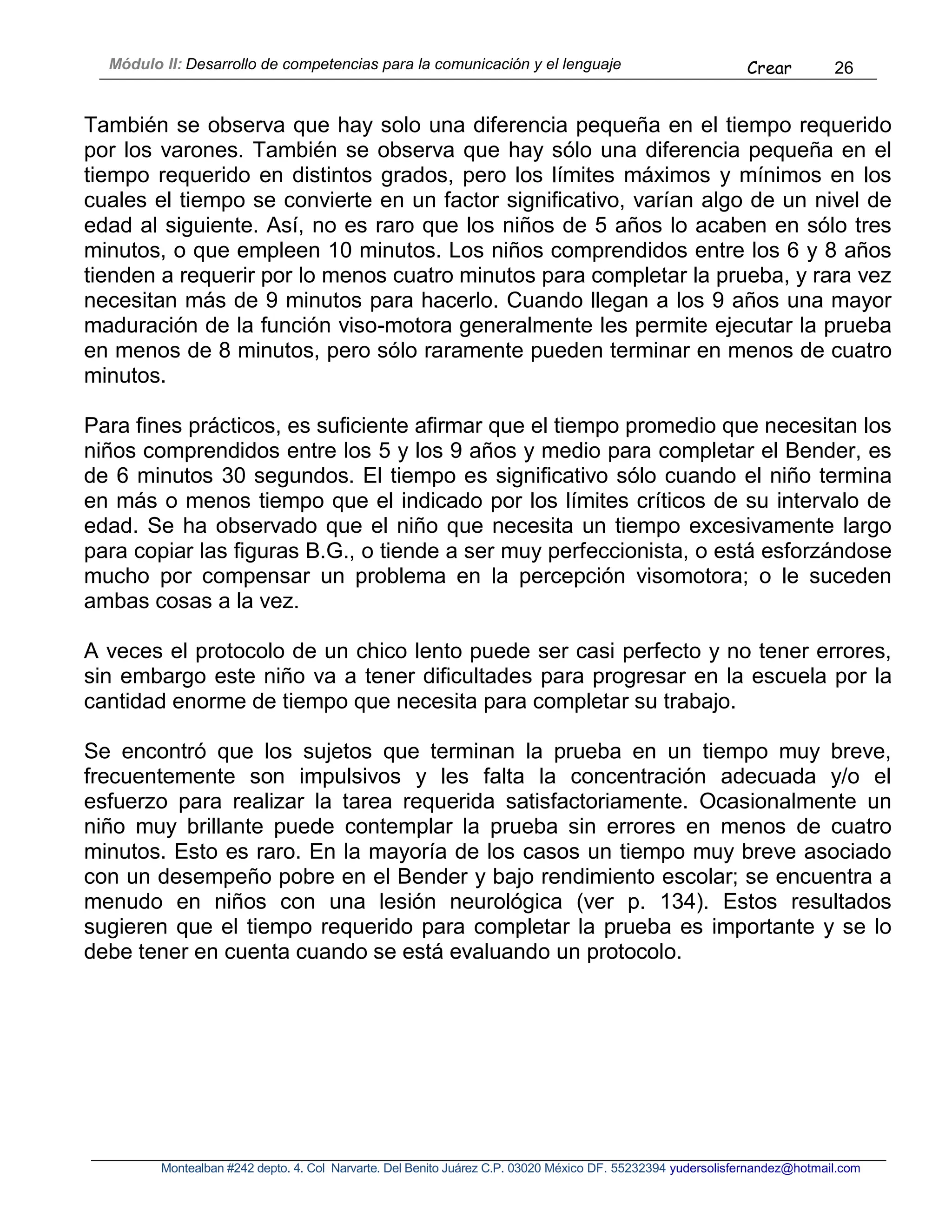 Módulo II: Desarrollo de competencias para la comunicación y el lenguaje Crear 26
Montealban #242 depto. 4. Col Narvarte. Del Benito Juárez C.P. 03020 México DF. 55232394 yudersolisfernandez@hotmail.com
También se observa que hay solo una diferencia pequeña en el tiempo requerido
por los varones. También se observa que hay sólo una diferencia pequeña en el
tiempo requerido en distintos grados, pero los límites máximos y mínimos en los
cuales el tiempo se convierte en un factor significativo, varían algo de un nivel de
edad al siguiente. Así, no es raro que los niños de 5 años lo acaben en sólo tres
minutos, o que empleen 10 minutos. Los niños comprendidos entre los 6 y 8 años
tienden a requerir por lo menos cuatro minutos para completar la prueba, y rara vez
necesitan más de 9 minutos para hacerlo. Cuando llegan a los 9 años una mayor
maduración de la función viso-motora generalmente les permite ejecutar la prueba
en menos de 8 minutos, pero sólo raramente pueden terminar en menos de cuatro
minutos.
Para fines prácticos, es suficiente afirmar que el tiempo promedio que necesitan los
niños comprendidos entre los 5 y los 9 años y medio para completar el Bender, es
de 6 minutos 30 segundos. El tiempo es significativo sólo cuando el niño termina
en más o menos tiempo que el indicado por los límites críticos de su intervalo de
edad. Se ha observado que el niño que necesita un tiempo excesivamente largo
para copiar las figuras B.G., o tiende a ser muy perfeccionista, o está esforzándose
mucho por compensar un problema en la percepción visomotora; o le suceden
ambas cosas a la vez.
A veces el protocolo de un chico lento puede ser casi perfecto y no tener errores,
sin embargo este niño va a tener dificultades para progresar en la escuela por la
cantidad enorme de tiempo que necesita para completar su trabajo.
Se encontró que los sujetos que terminan la prueba en un tiempo muy breve,
frecuentemente son impulsivos y les falta la concentración adecuada y/o el
esfuerzo para realizar la tarea requerida satisfactoriamente. Ocasionalmente un
niño muy brillante puede contemplar la prueba sin errores en menos de cuatro
minutos. Esto es raro. En la mayoría de los casos un tiempo muy breve asociado
con un desempeño pobre en el Bender y bajo rendimiento escolar; se encuentra a
menudo en niños con una lesión neurológica (ver p. 134). Estos resultados
sugieren que el tiempo requerido para completar la prueba es importante y se lo
debe tener en cuenta cuando se está evaluando un protocolo.
 