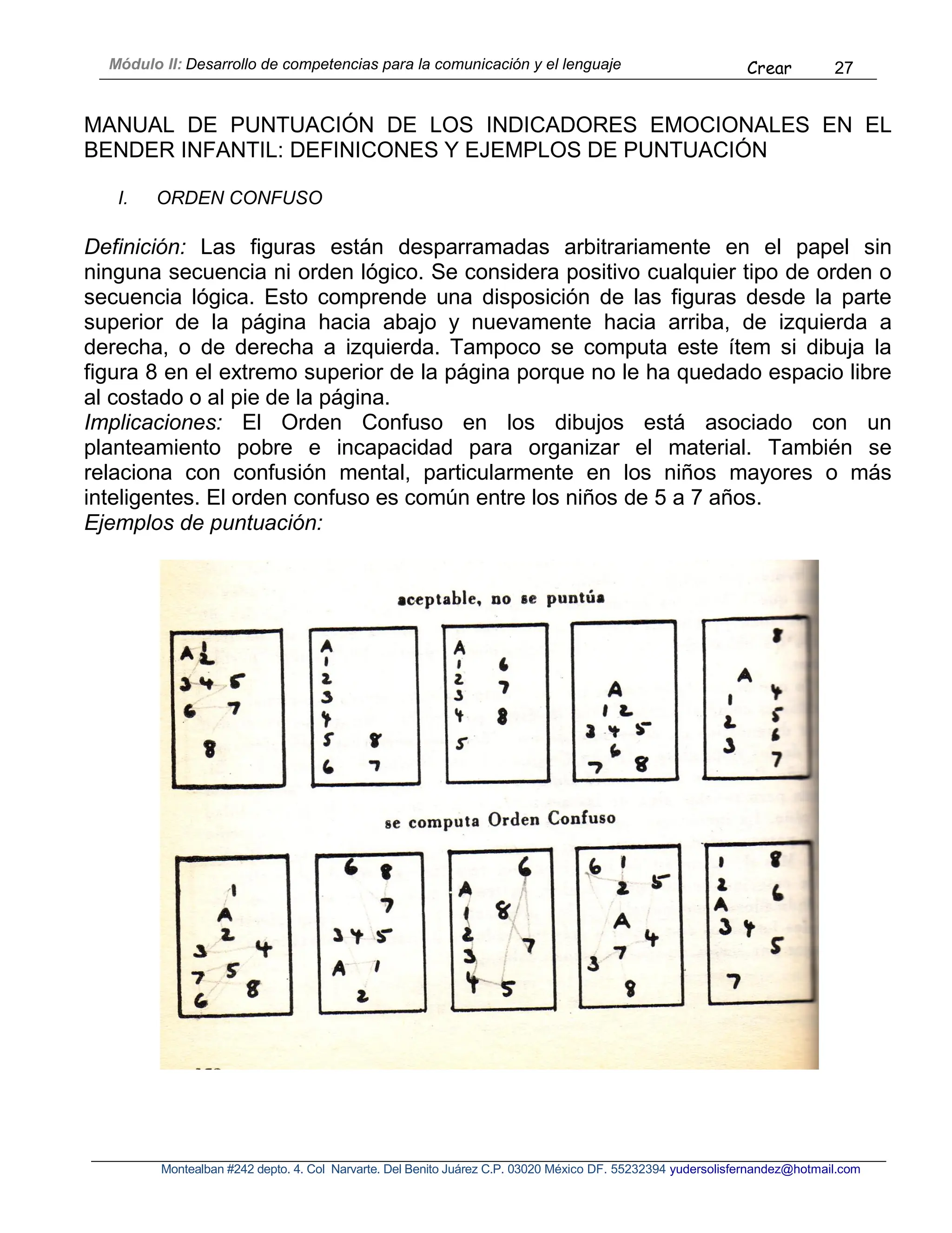 Módulo II: Desarrollo de competencias para la comunicación y el lenguaje Crear 27
Montealban #242 depto. 4. Col Narvarte. Del Benito Juárez C.P. 03020 México DF. 55232394 yudersolisfernandez@hotmail.com
MANUAL DE PUNTUACIÓN DE LOS INDICADORES EMOCIONALES EN EL
BENDER INFANTIL: DEFINICONES Y EJEMPLOS DE PUNTUACIÓN
I. ORDEN CONFUSO
Definición: Las figuras están desparramadas arbitrariamente en el papel sin
ninguna secuencia ni orden lógico. Se considera positivo cualquier tipo de orden o
secuencia lógica. Esto comprende una disposición de las figuras desde la parte
superior de la página hacia abajo y nuevamente hacia arriba, de izquierda a
derecha, o de derecha a izquierda. Tampoco se computa este ítem si dibuja la
figura 8 en el extremo superior de la página porque no le ha quedado espacio libre
al costado o al pie de la página.
Implicaciones: El Orden Confuso en los dibujos está asociado con un
planteamiento pobre e incapacidad para organizar el material. También se
relaciona con confusión mental, particularmente en los niños mayores o más
inteligentes. El orden confuso es común entre los niños de 5 a 7 años.
Ejemplos de puntuación:
 